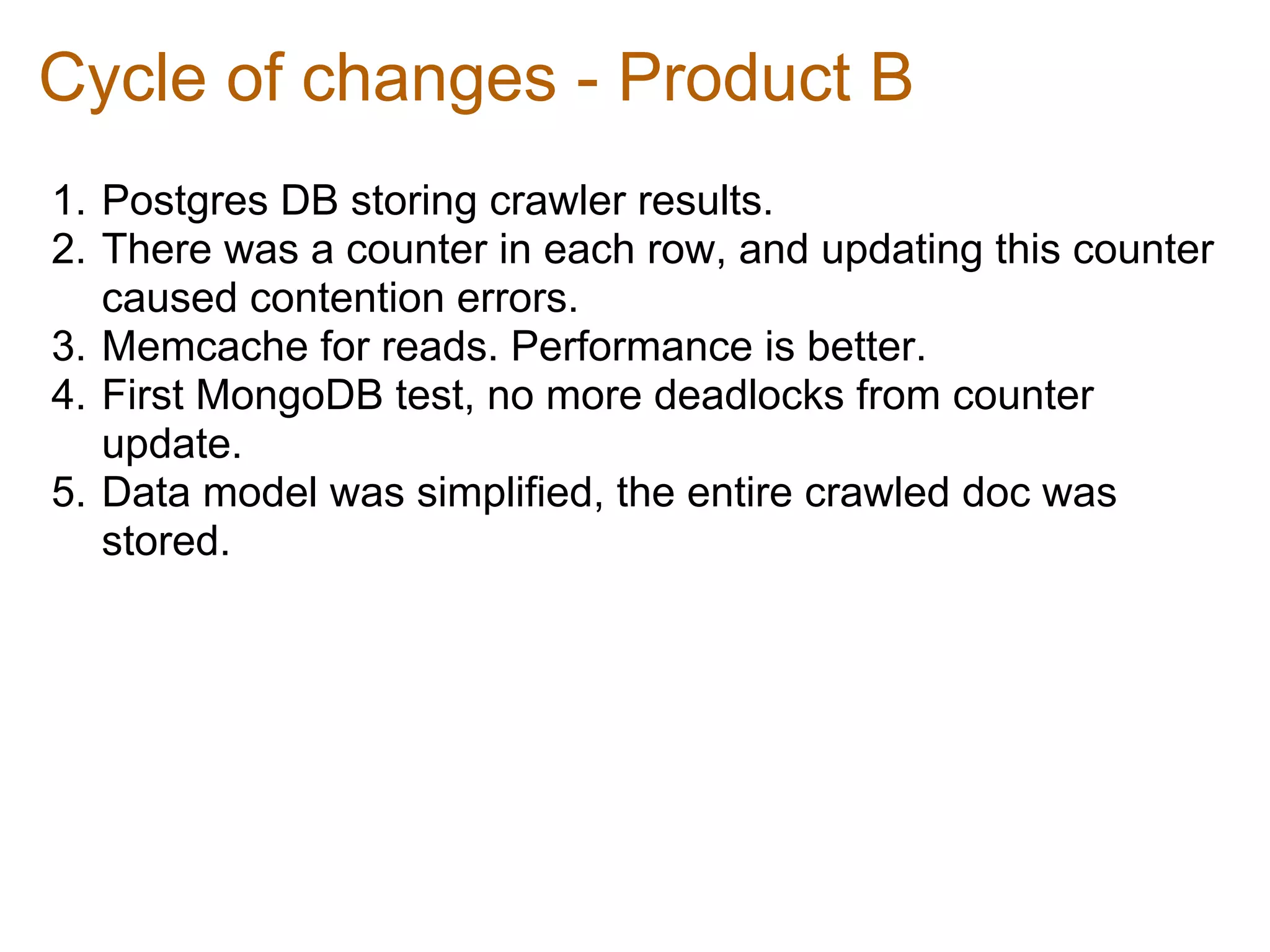 Cycle of changes - Product B
1. Postgres DB storing crawler results.
2. There was a counter in each row, and updating this counter
   caused contention errors.
3. Memcache for reads. Performance is better.
4. First MongoDB test, no more deadlocks from counter
   update.
5. Data model was simplified, the entire crawled doc was
   stored.
 