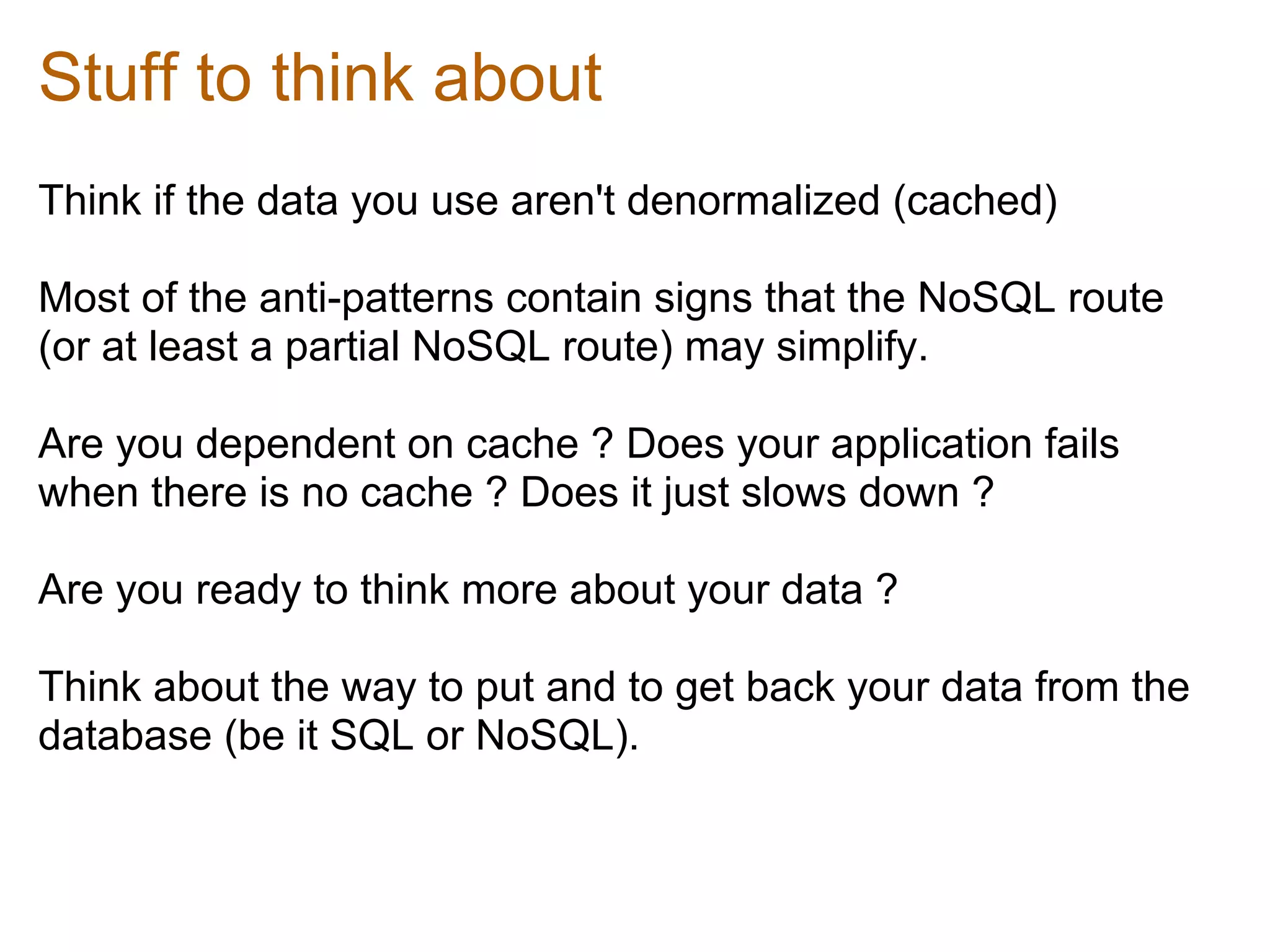 Stuff to think about
Think if the data you use aren't denormalized (cached)

Most of the anti-patterns contain signs that the NoSQL route
(or at least a partial NoSQL route) may simplify.

Are you dependent on cache ? Does your application fails
when there is no cache ? Does it just slows down ?

Are you ready to think more about your data ?

Think about the way to put and to get back your data from the
database (be it SQL or NoSQL).
 