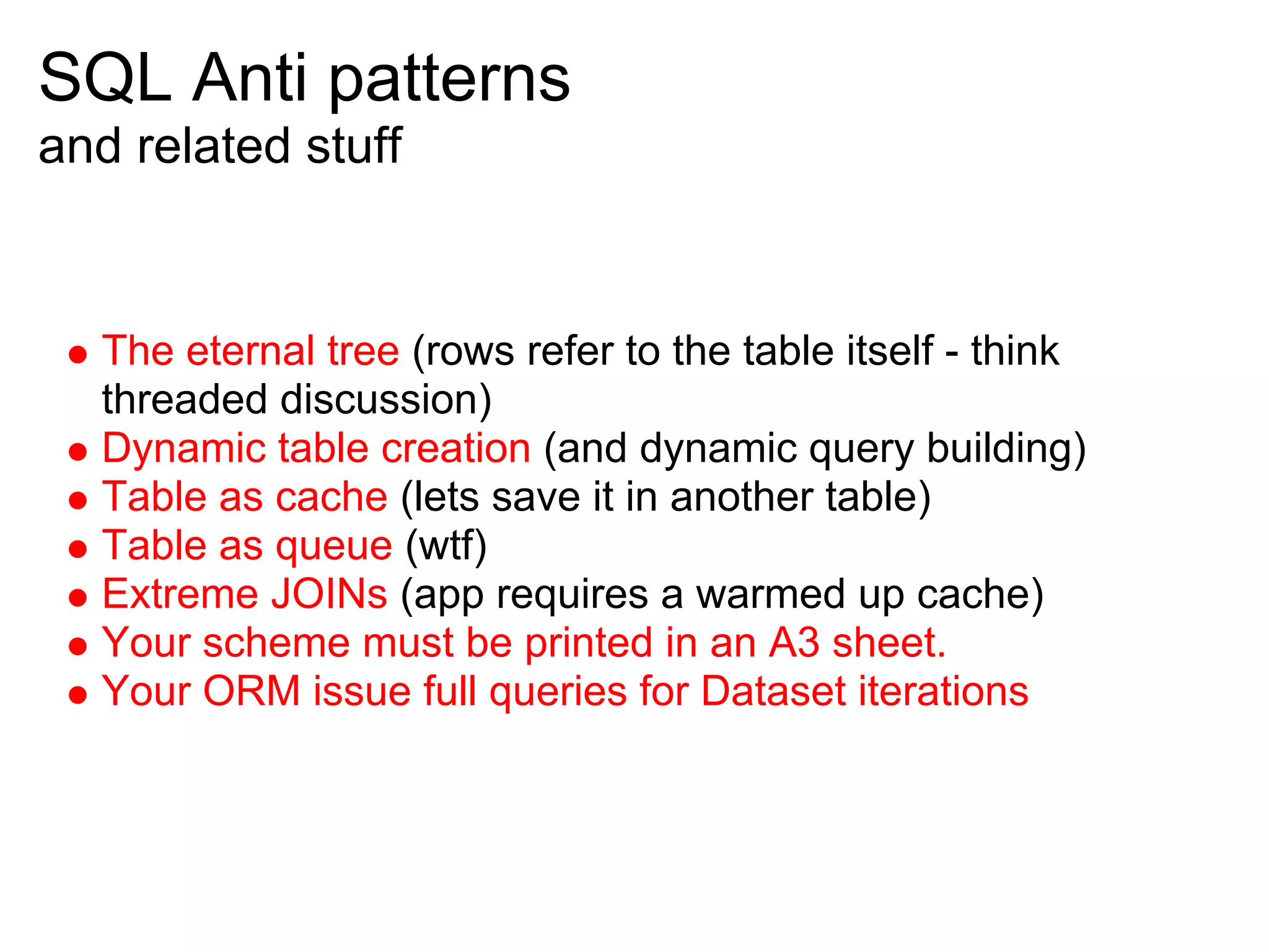 SQL Anti patterns
and related stuff


  The eternal tree (rows refer to the table itself - think
  threaded discussion)
  Dynamic table creation (and dynamic query building)
  Table as cache (lets save it in another table)
  Table as queue (wtf)
  Extreme JOINs (app requires a warmed up cache)
  Your scheme must be printed in an A3 sheet.
  Your ORM issue full queries for Dataset iterations
 