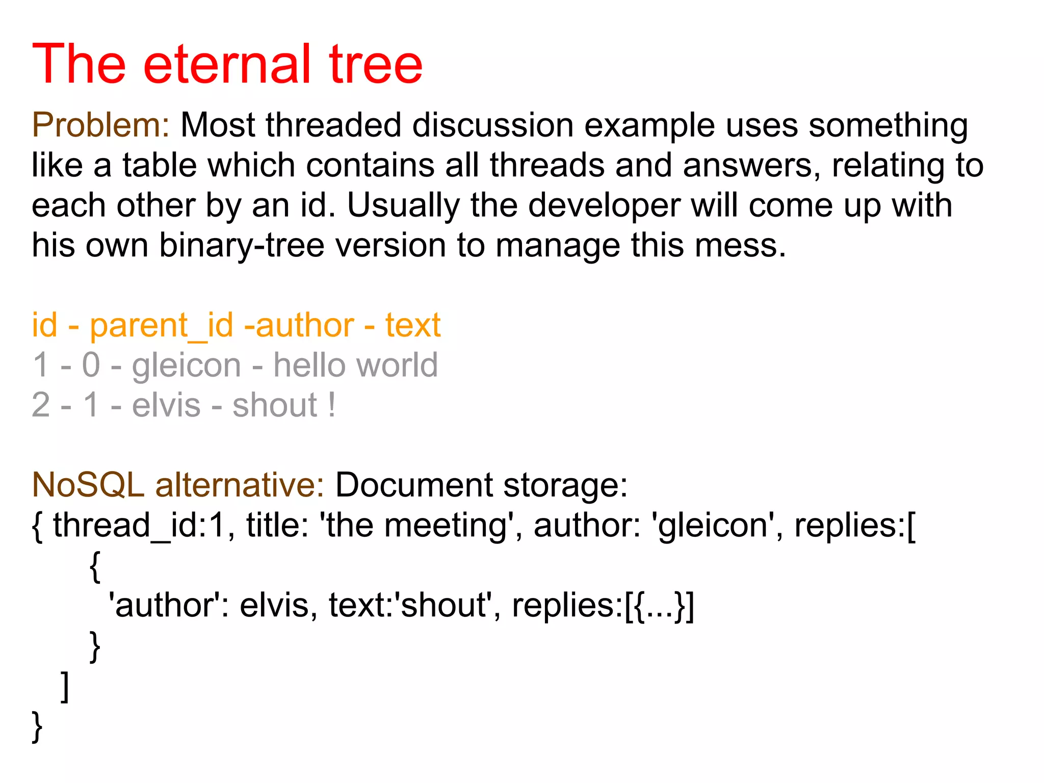 The eternal tree
Problem: Most threaded discussion example uses something
like a table which contains all threads and answers, relating to
each other by an id. Usually the developer will come up with
his own binary-tree version to manage this mess.

id - parent_id -author - text
1 - 0 - gleicon - hello world
2 - 1 - elvis - shout !

NoSQL alternative: Document storage:
{ thread_id:1, title: 'the meeting', author: 'gleicon', replies:[
     {
       'author': elvis, text:'shout', replies:[{...}]
     }
   ]
}
 