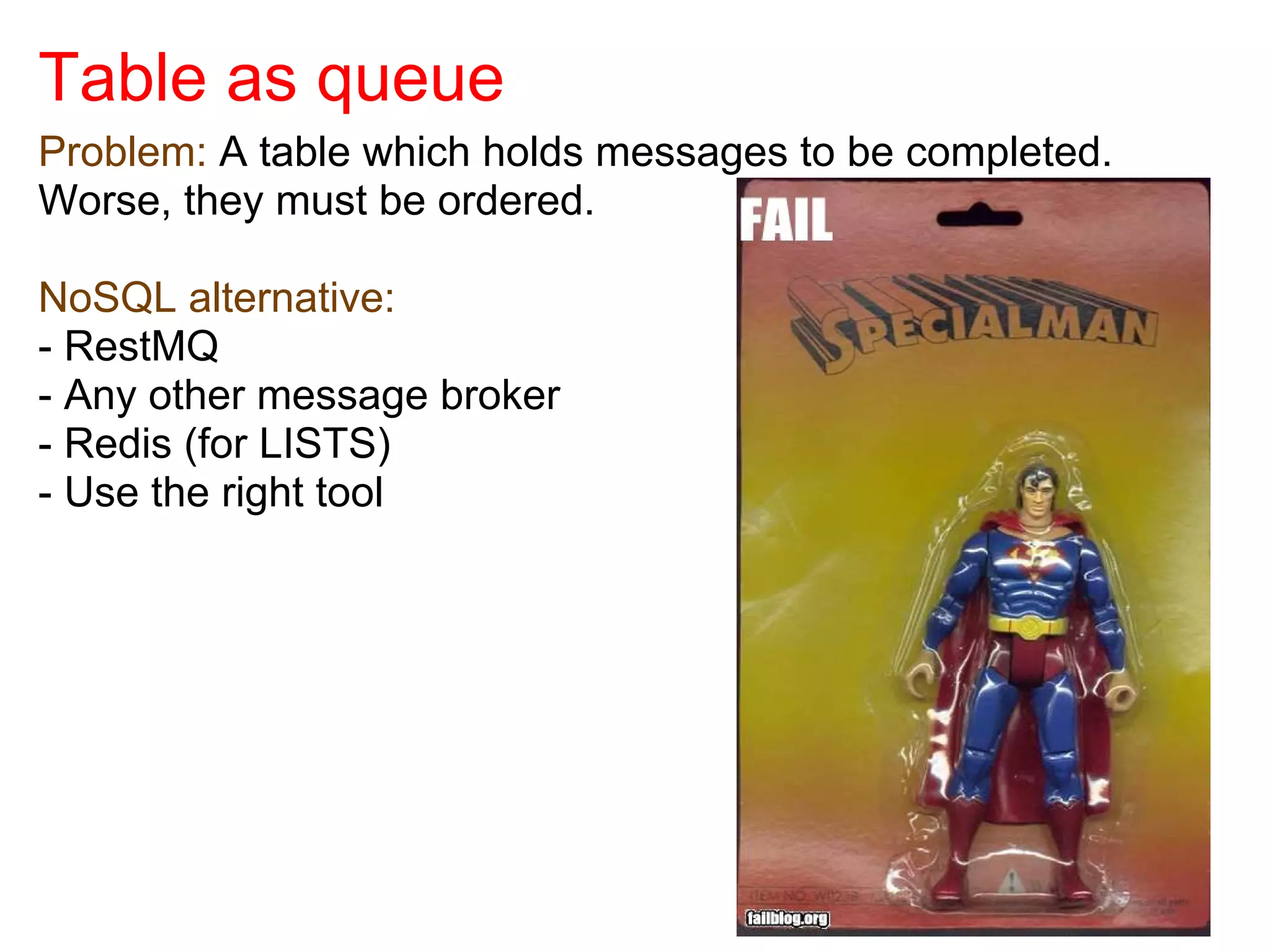 Table as queue
Problem: A table which holds messages to be completed.
Worse, they must be ordered.

NoSQL alternative:
- RestMQ
- Any other message broker
- Redis (for LISTS)
- Use the right tool
 