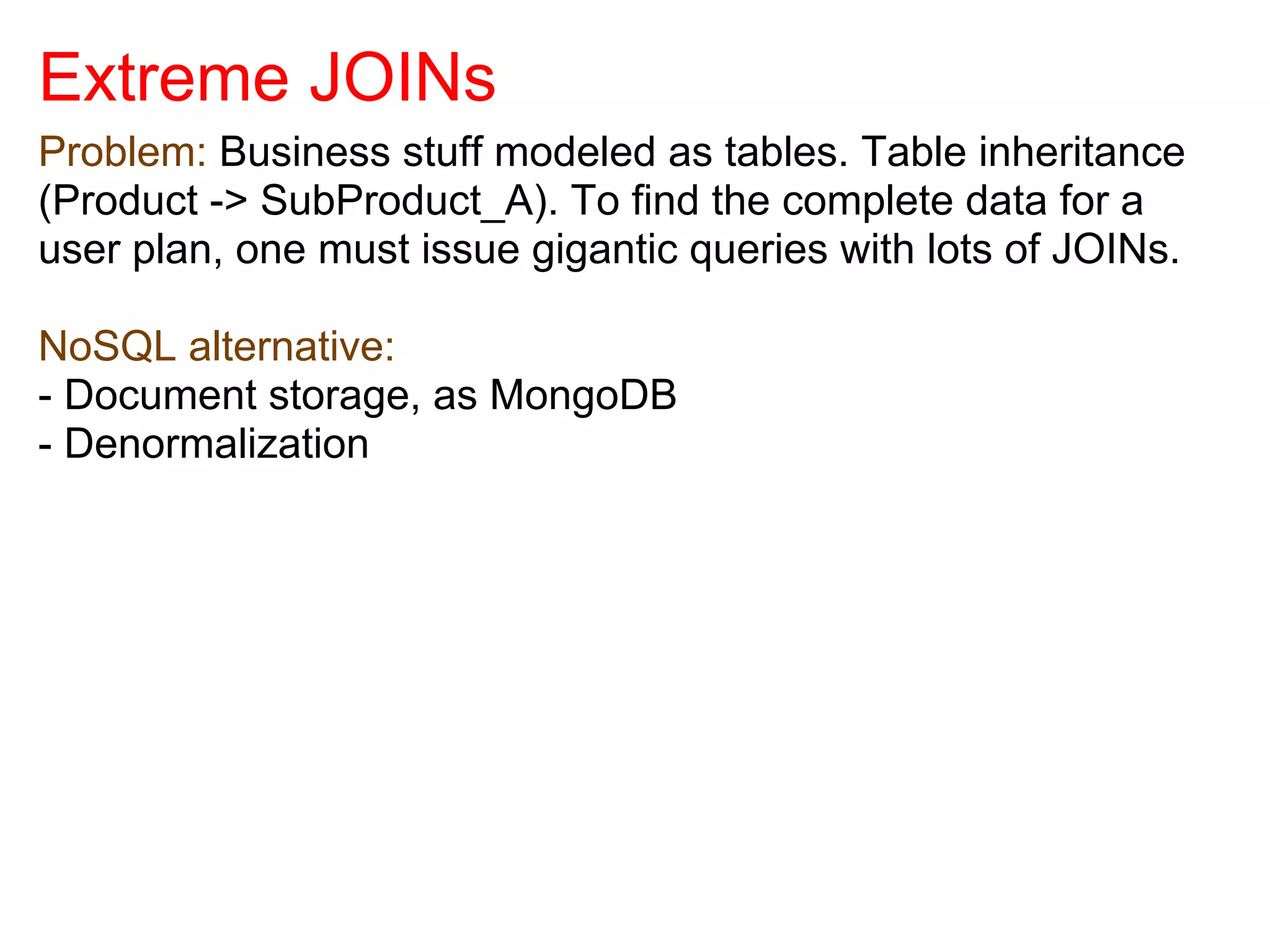 Extreme JOINs
Problem: Business stuff modeled as tables. Table inheritance
(Product -> SubProduct_A). To find the complete data for a
user plan, one must issue gigantic queries with lots of JOINs.

NoSQL alternative:
- Document storage, as MongoDB
- Denormalization
 