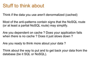 Stuff to think about
Think if the data you use aren't denormalized (cached)

Most of the anti-patterns contain signs that the NoSQL route
(or at least a partial NoSQL route) may simplify.

Are you dependent on cache ? Does your application fails
when there is no cache ? Does it just slows down ?

Are you ready to think more about your data ?

Think about the way to put and to get back your data from the
database (be it SQL or NoSQL).
 