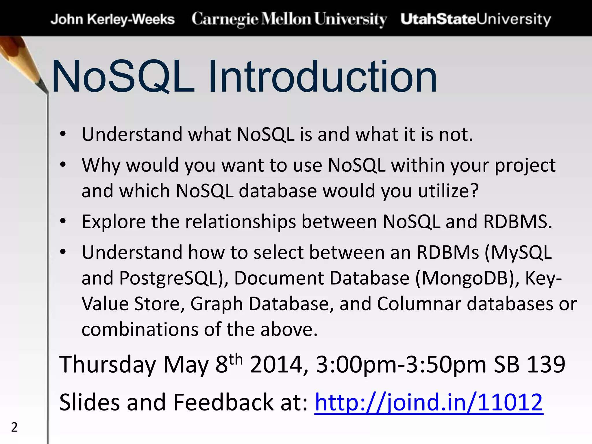 NoSQL Introduction
• Understand what NoSQL is and what it is not.
• Why would you want to use NoSQL within your project
and which NoSQL database would you utilize?
• Explore the relationships between NoSQL and RDBMS.
• Understand how to select between an RDBMs (MySQL
and PostgreSQL), Document Database (MongoDB), Key-
Value Store, Graph Database, and Columnar databases or
combinations of the above.
Thursday May 8th 2014, 3:00pm-3:50pm SB 139
Slides and Feedback at: http://joind.in/11012
2
 