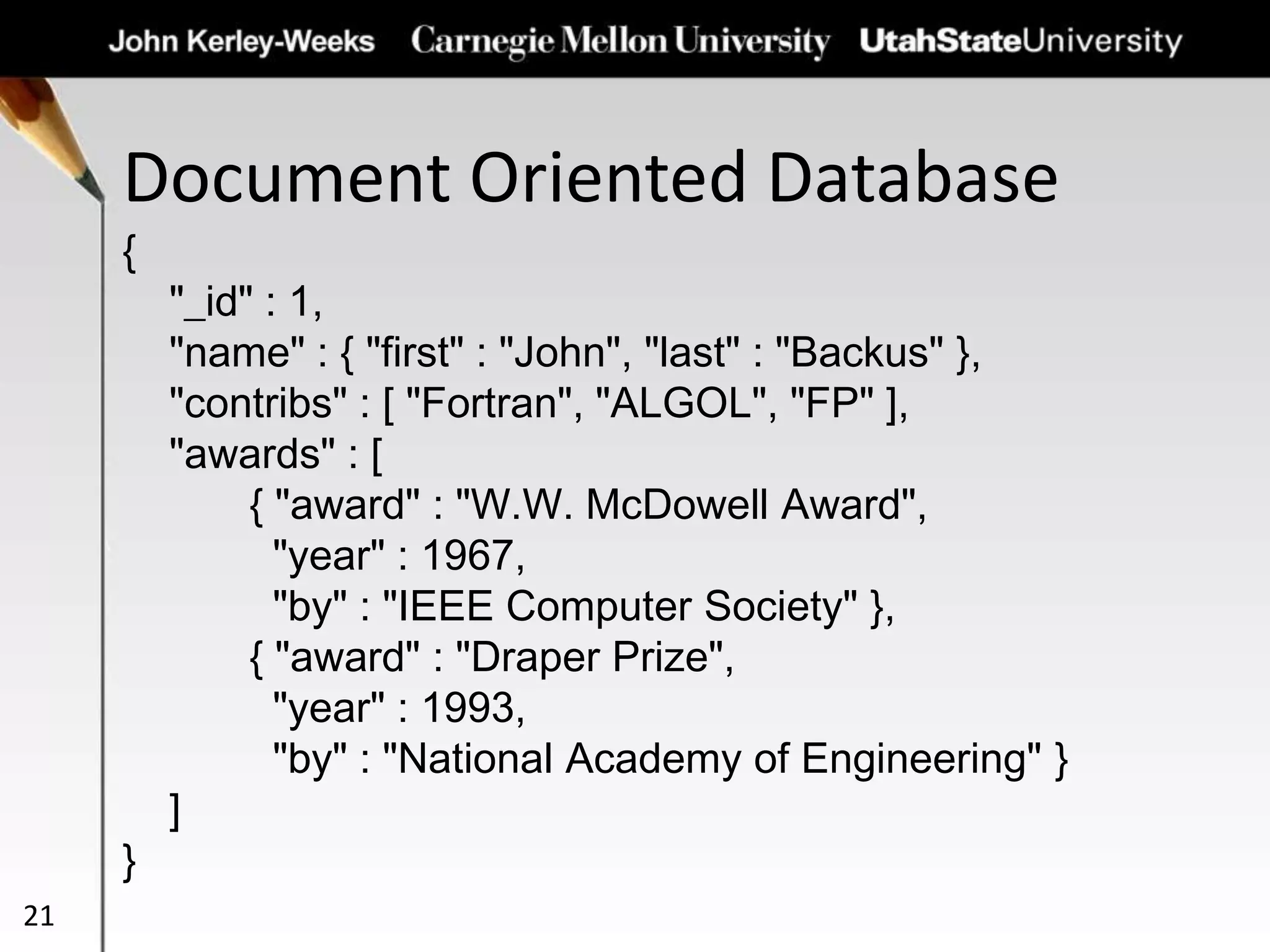 Document Oriented Database
21
{
"_id" : 1,
"name" : { "first" : "John", "last" : "Backus" },
"contribs" : [ "Fortran", "ALGOL", "FP" ],
"awards" : [
{ "award" : "W.W. McDowell Award",
"year" : 1967,
"by" : "IEEE Computer Society" },
{ "award" : "Draper Prize",
"year" : 1993,
"by" : "National Academy of Engineering" }
]
}
 