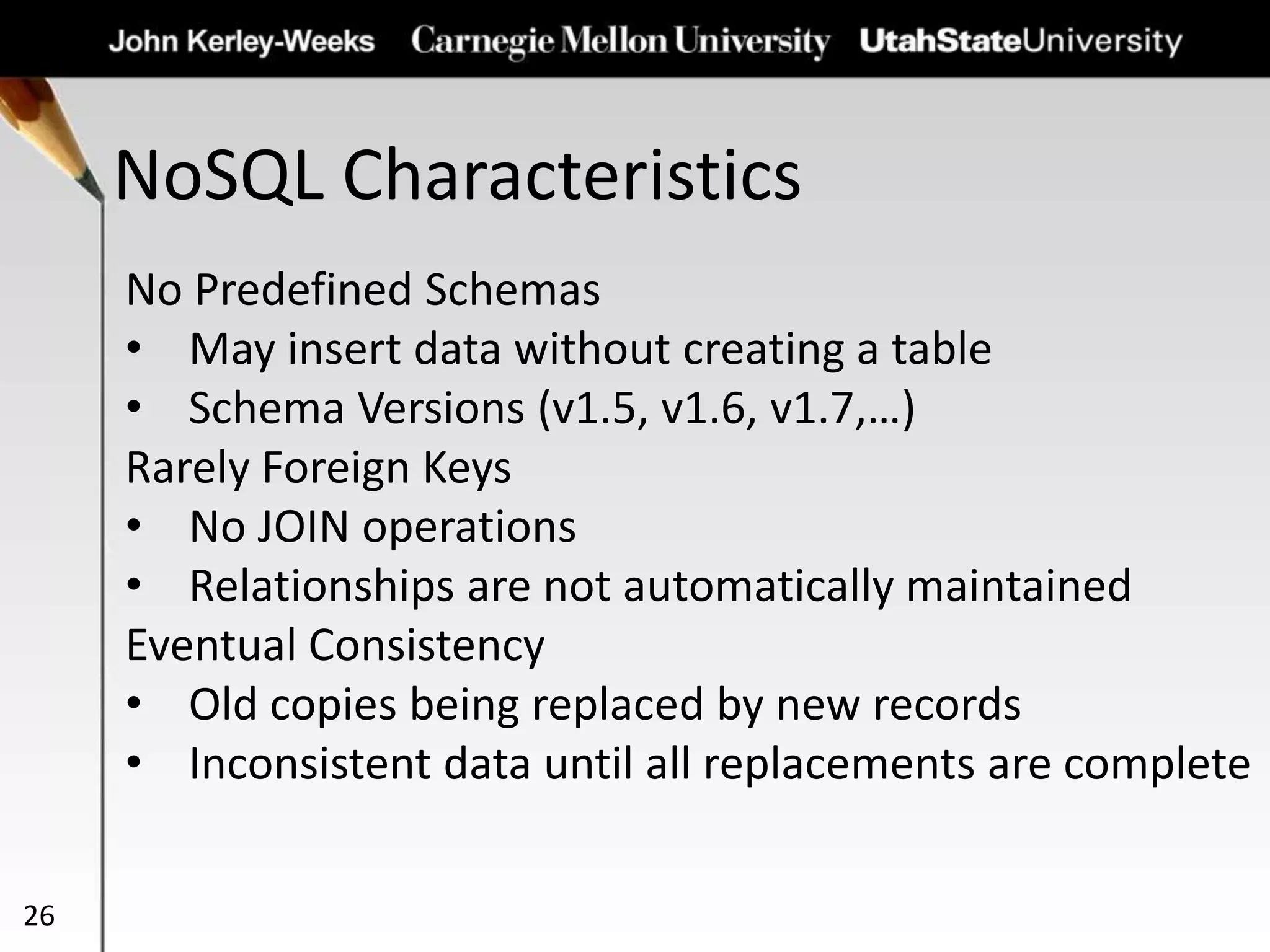 NoSQL Characteristics
26
No Predefined Schemas
• May insert data without creating a table
• Schema Versions (v1.5, v1.6, v1.7,…)
Rarely Foreign Keys
• No JOIN operations
• Relationships are not automatically maintained
Eventual Consistency
• Old copies being replaced by new records
• Inconsistent data until all replacements are complete
 