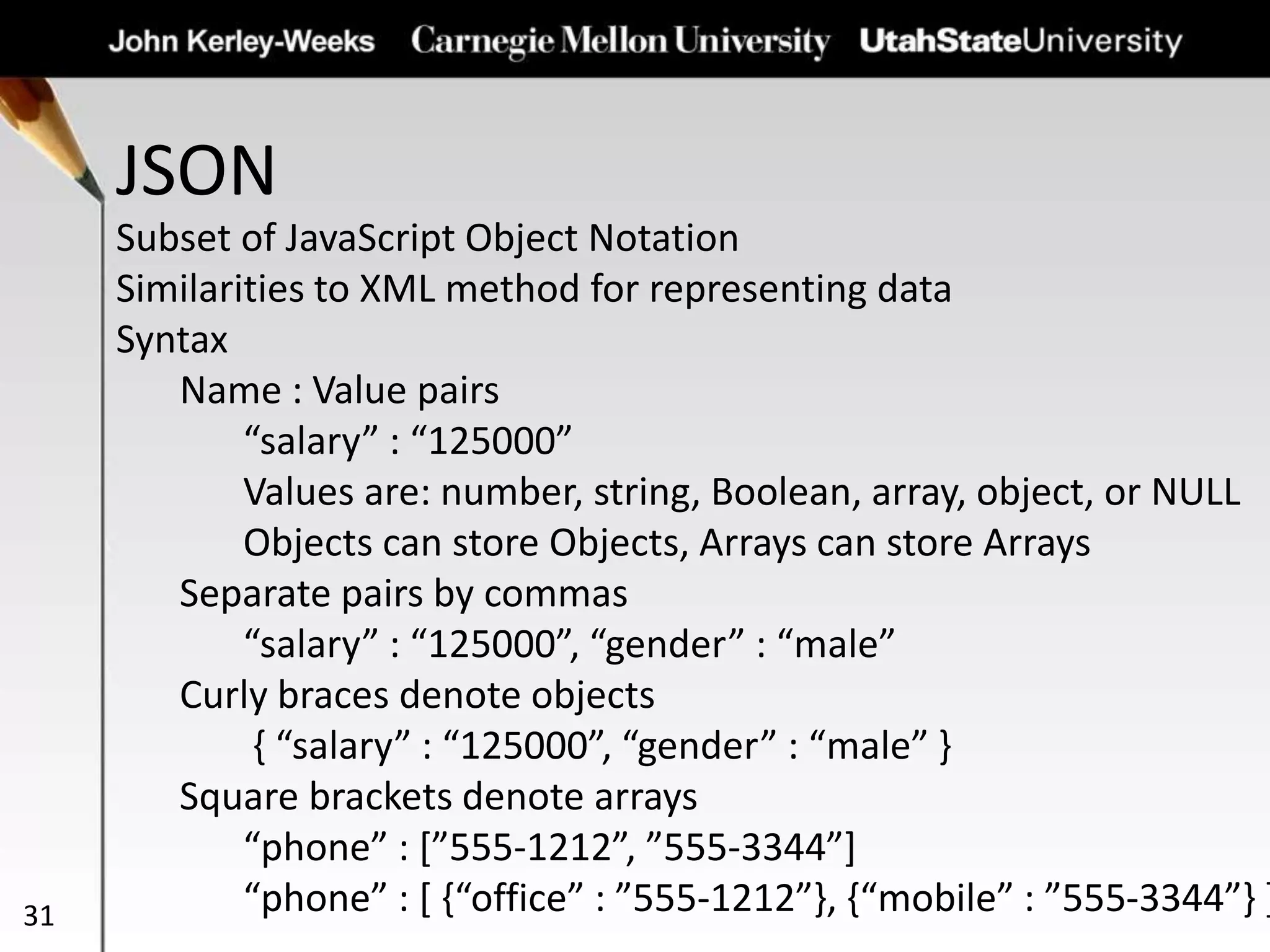JSON
31
Subset of JavaScript Object Notation
Similarities to XML method for representing data
Syntax
Name : Value pairs
“salary” : “125000”
Values are: number, string, Boolean, array, object, or NULL
Objects can store Objects, Arrays can store Arrays
Separate pairs by commas
“salary” : “125000”, “gender” : “male”
Curly braces denote objects
{ “salary” : “125000”, “gender” : “male” }
Square brackets denote arrays
“phone” : [”555-1212”, ”555-3344”]
“phone” : [ {“office” : ”555-1212”}, {“mobile” : ”555-3344”} ]
 