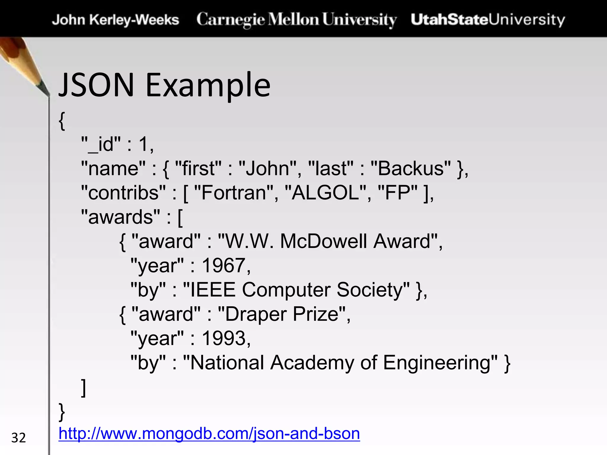 JSON Example
32
{
"_id" : 1,
"name" : { "first" : "John", "last" : "Backus" },
"contribs" : [ "Fortran", "ALGOL", "FP" ],
"awards" : [
{ "award" : "W.W. McDowell Award",
"year" : 1967,
"by" : "IEEE Computer Society" },
{ "award" : "Draper Prize",
"year" : 1993,
"by" : "National Academy of Engineering" }
]
}
http://www.mongodb.com/json-and-bson
 