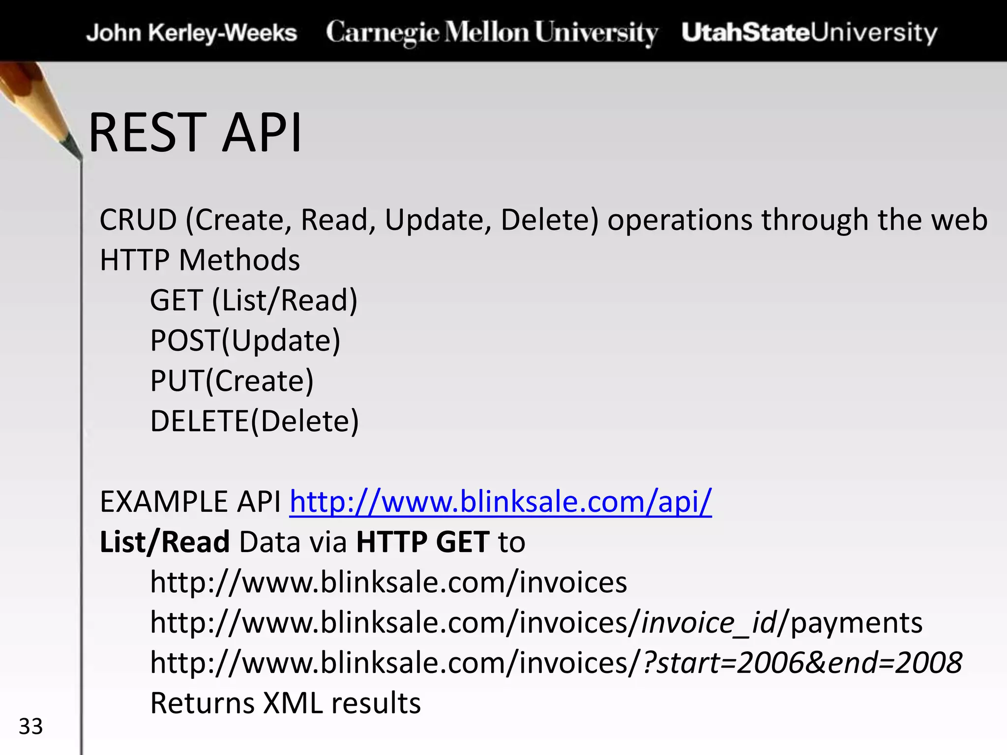 REST API
33
CRUD (Create, Read, Update, Delete) operations through the web
HTTP Methods
GET (List/Read)
POST(Update)
PUT(Create)
DELETE(Delete)
EXAMPLE API http://www.blinksale.com/api/
List/Read Data via HTTP GET to
http://www.blinksale.com/invoices
http://www.blinksale.com/invoices/invoice_id/payments
http://www.blinksale.com/invoices/?start=2006&end=2008
Returns XML results
 
