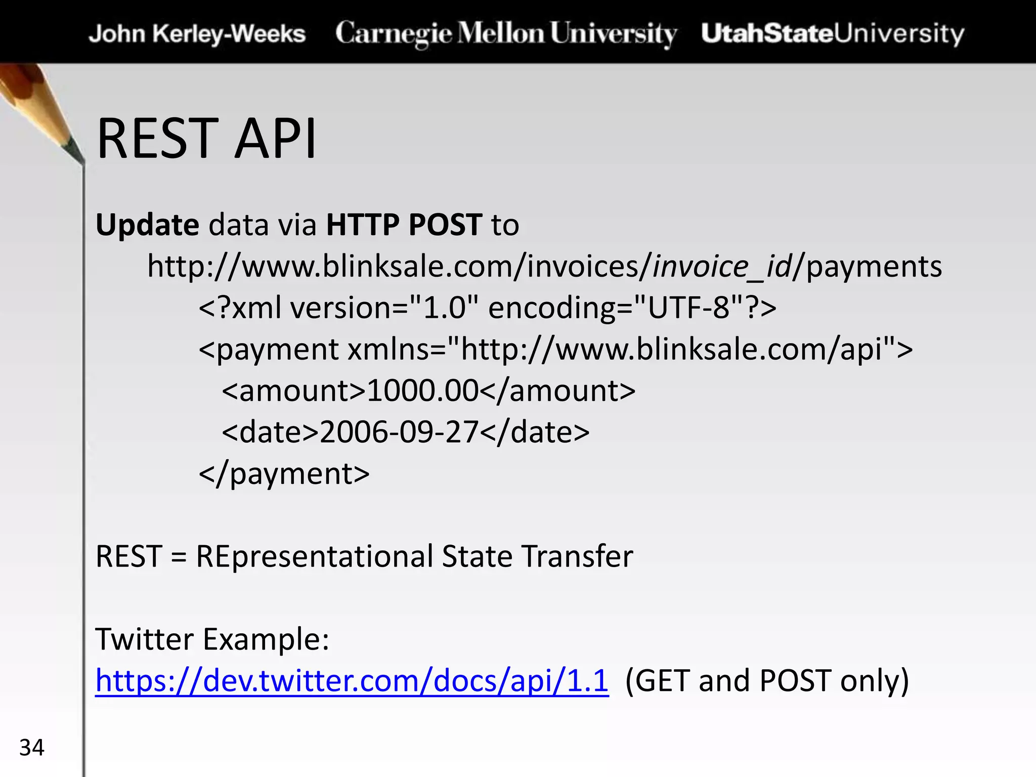 REST API
34
Update data via HTTP POST to
http://www.blinksale.com/invoices/invoice_id/payments
<?xml version="1.0" encoding="UTF-8"?>
<payment xmlns="http://www.blinksale.com/api">
<amount>1000.00</amount>
<date>2006-09-27</date>
</payment>
REST = REpresentational State Transfer
Twitter Example:
https://dev.twitter.com/docs/api/1.1 (GET and POST only)
 