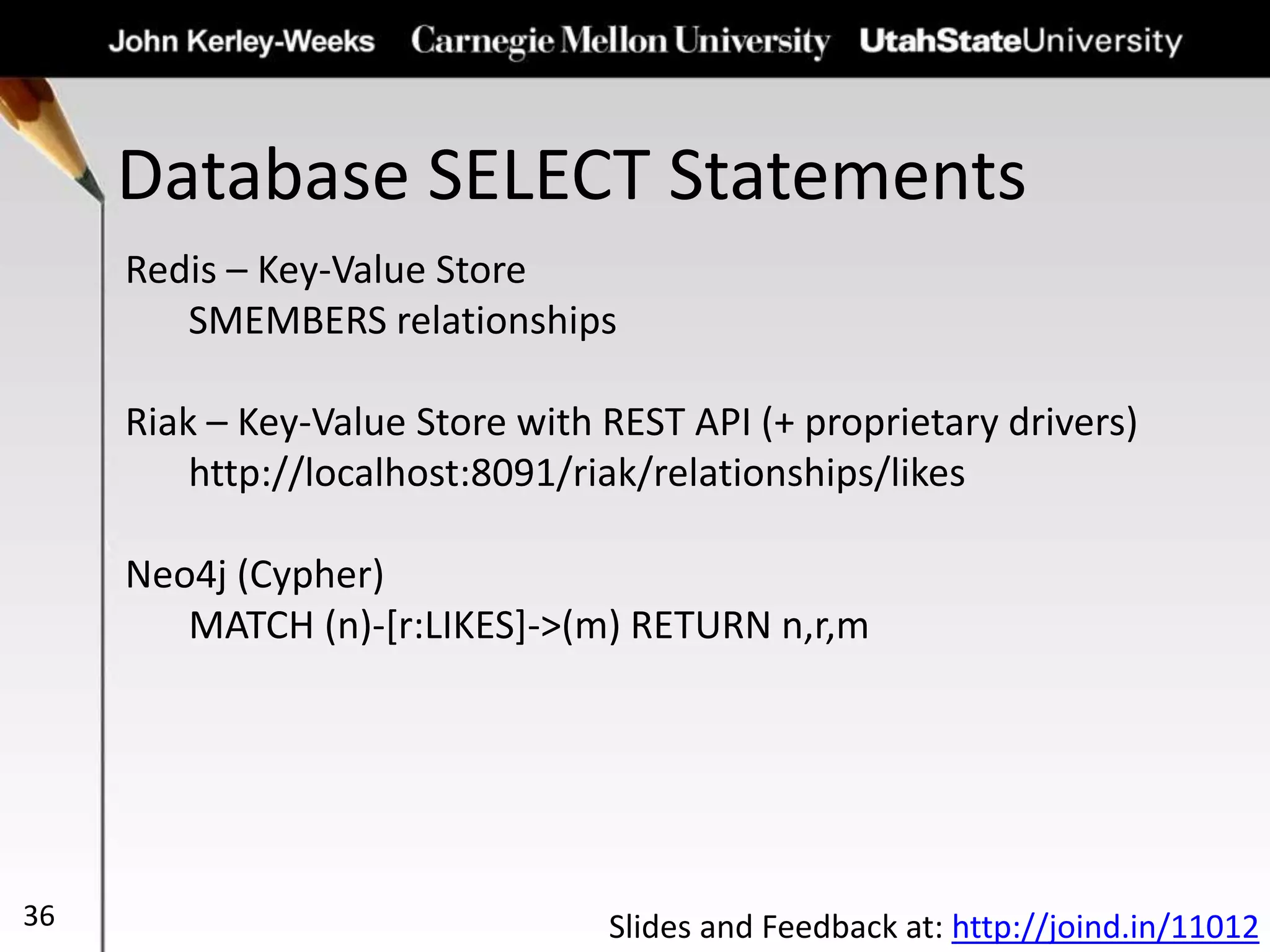 Database SELECT Statements
36
Redis – Key-Value Store
SMEMBERS relationships
Riak – Key-Value Store with REST API (+ proprietary drivers)
http://localhost:8091/riak/relationships/likes
Neo4j (Cypher)
MATCH (n)-[r:LIKES]->(m) RETURN n,r,m
Slides and Feedback at: http://joind.in/11012
 