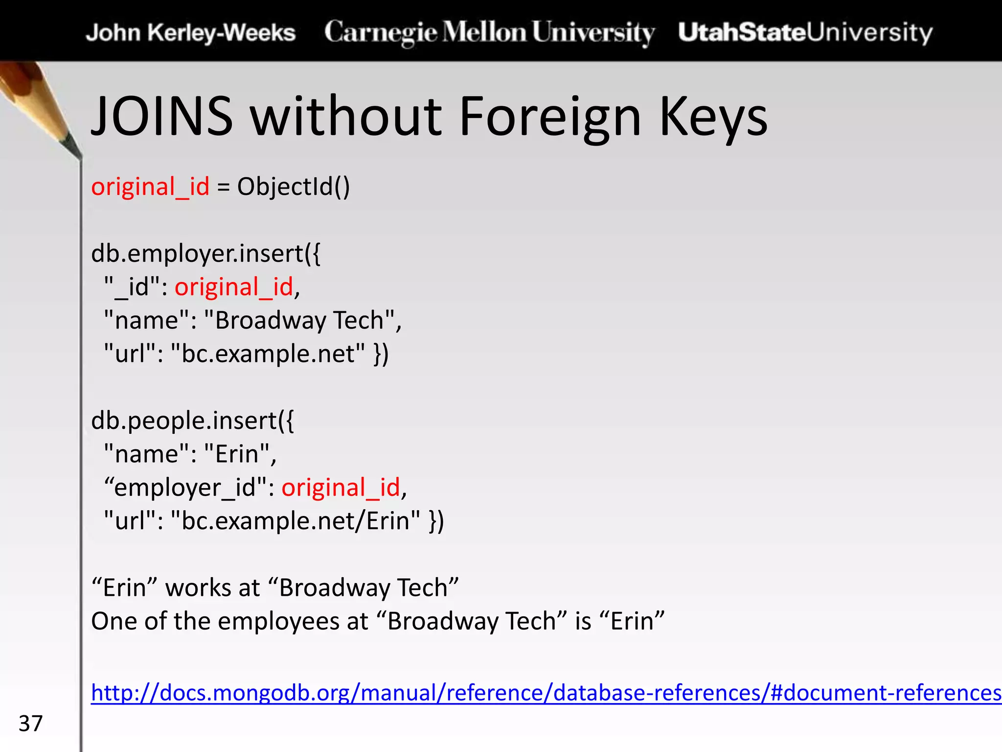 JOINS without Foreign Keys
37
original_id = ObjectId()
db.employer.insert({
"_id": original_id,
"name": "Broadway Tech",
"url": "bc.example.net" })
db.people.insert({
"name": "Erin",
“employer_id": original_id,
"url": "bc.example.net/Erin" })
“Erin” works at “Broadway Tech”
One of the employees at “Broadway Tech” is “Erin”
http://docs.mongodb.org/manual/reference/database-references/#document-references
 