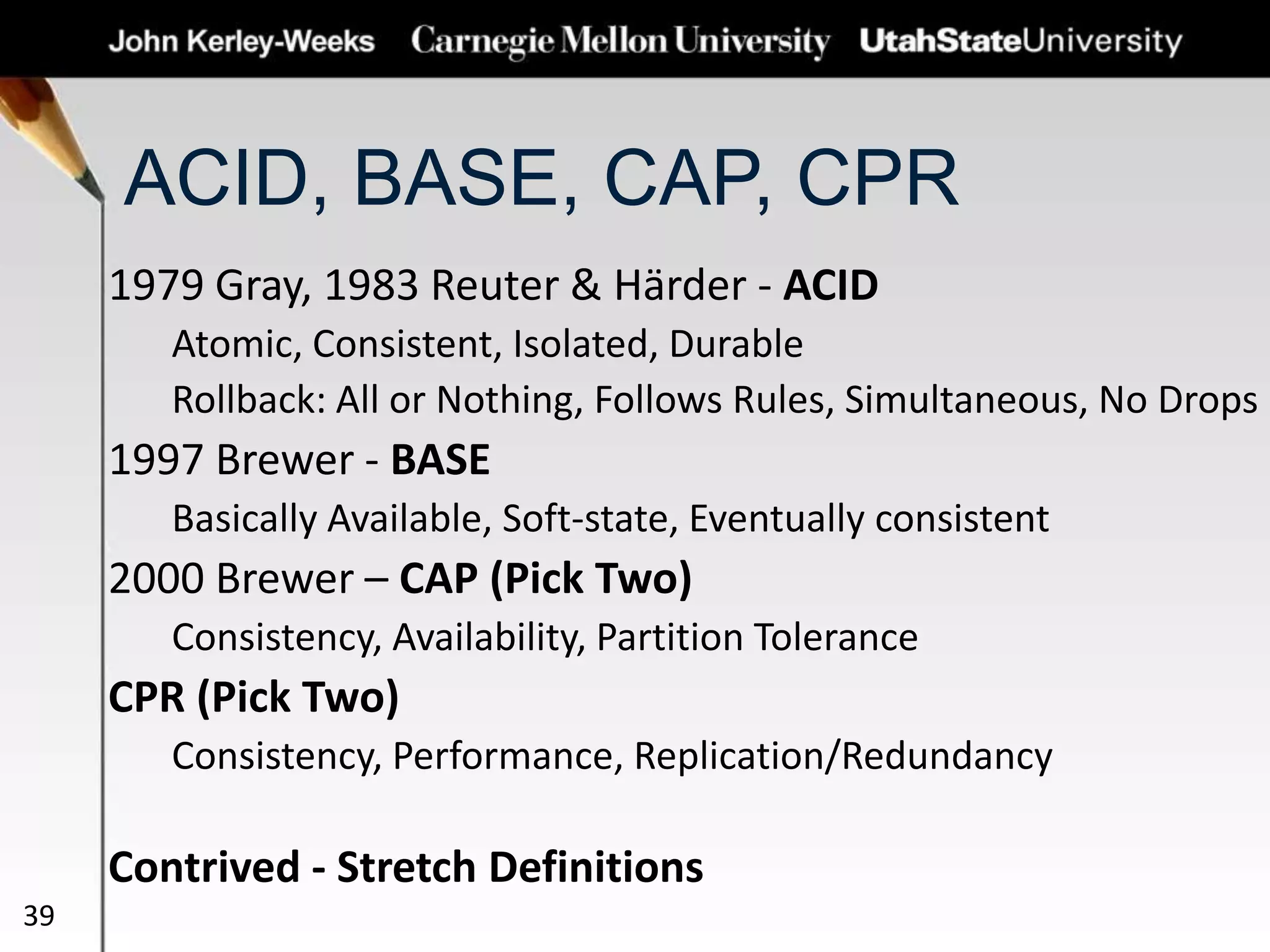 ACID, BASE, CAP, CPR
1979 Gray, 1983 Reuter & Härder - ACID
Atomic, Consistent, Isolated, Durable
Rollback: All or Nothing, Follows Rules, Simultaneous, No Drops
1997 Brewer - BASE
Basically Available, Soft-state, Eventually consistent
2000 Brewer – CAP (Pick Two)
Consistency, Availability, Partition Tolerance
CPR (Pick Two)
Consistency, Performance, Replication/Redundancy
Contrived - Stretch Definitions
39
 