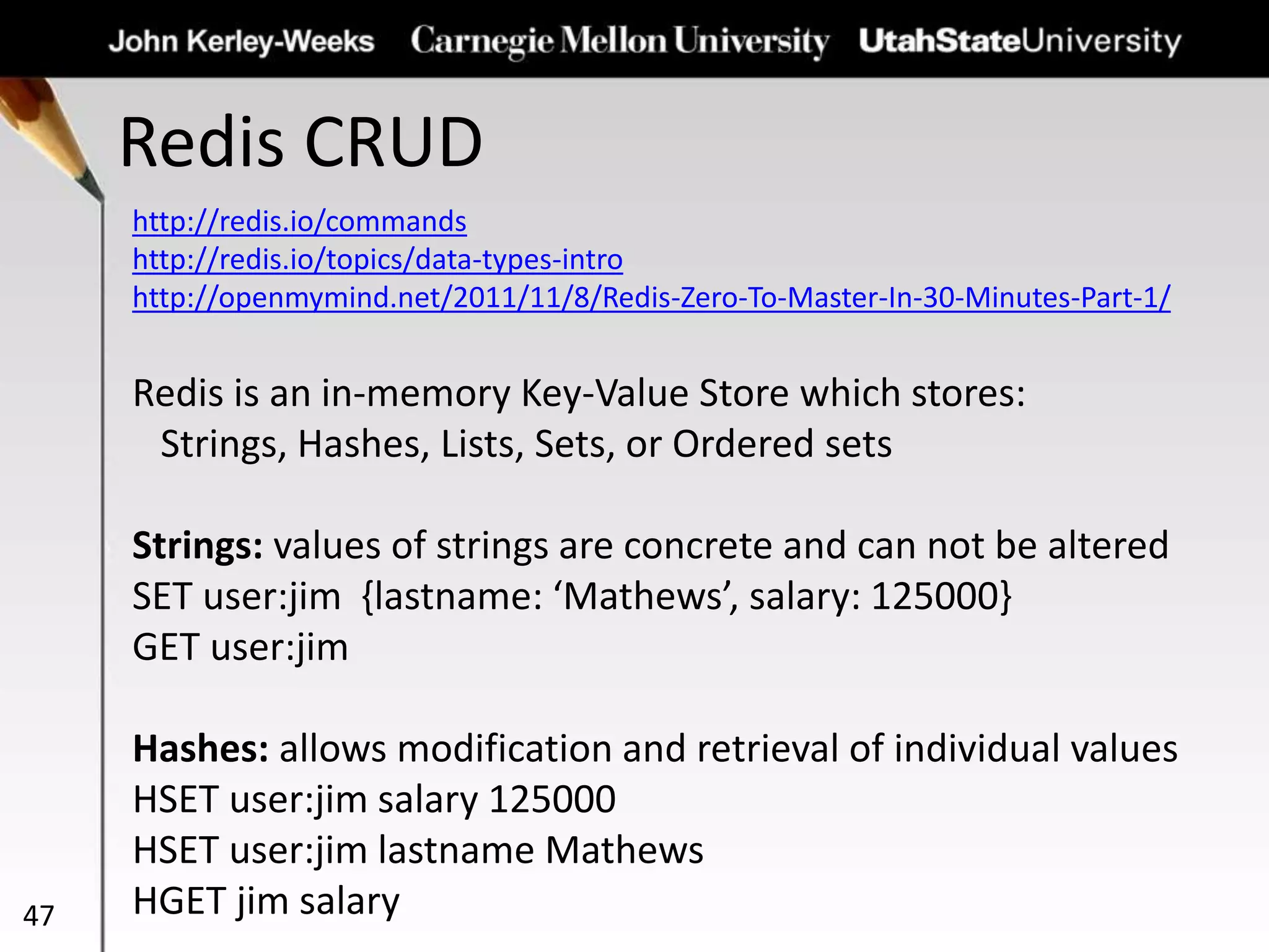 Redis CRUD
47
http://redis.io/commands
http://redis.io/topics/data-types-intro
http://openmymind.net/2011/11/8/Redis-Zero-To-Master-In-30-Minutes-Part-1/
Redis is an in-memory Key-Value Store which stores:
Strings, Hashes, Lists, Sets, or Ordered sets
Strings: values of strings are concrete and can not be altered
SET user:jim {lastname: ‘Mathews’, salary: 125000}
GET user:jim
Hashes: allows modification and retrieval of individual values
HSET user:jim salary 125000
HSET user:jim lastname Mathews
HGET jim salary
 