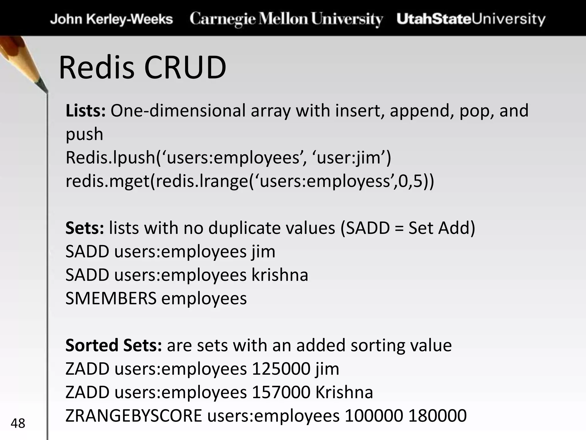 Redis CRUD
48
Lists: One-dimensional array with insert, append, pop, and
push
Redis.lpush(‘users:employees’, ‘user:jim’)
redis.mget(redis.lrange(‘users:employess’,0,5))
Sets: lists with no duplicate values (SADD = Set Add)
SADD users:employees jim
SADD users:employees krishna
SMEMBERS employees
Sorted Sets: are sets with an added sorting value
ZADD users:employees 125000 jim
ZADD users:employees 157000 Krishna
ZRANGEBYSCORE users:employees 100000 180000
 