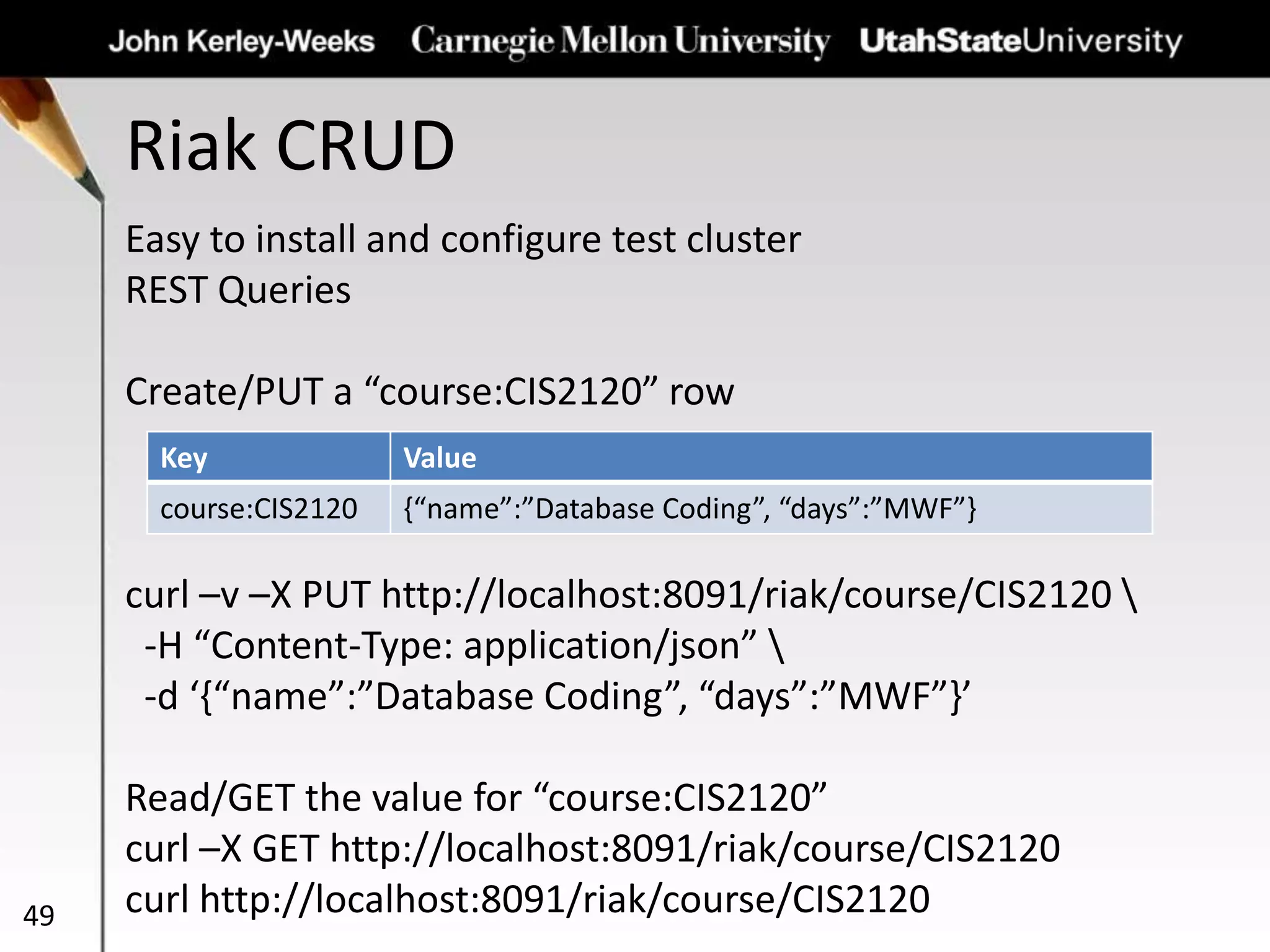 Riak CRUD
49
Easy to install and configure test cluster
REST Queries
Create/PUT a “course:CIS2120” row
curl –v –X PUT http://localhost:8091/riak/course/CIS2120 
-H “Content-Type: application/json” 
-d ‘{“name”:”Database Coding”, “days”:”MWF”}’
Read/GET the value for “course:CIS2120”
curl –X GET http://localhost:8091/riak/course/CIS2120
curl http://localhost:8091/riak/course/CIS2120
Key Value
course:CIS2120 {“name”:”Database Coding”, “days”:”MWF”}
 
