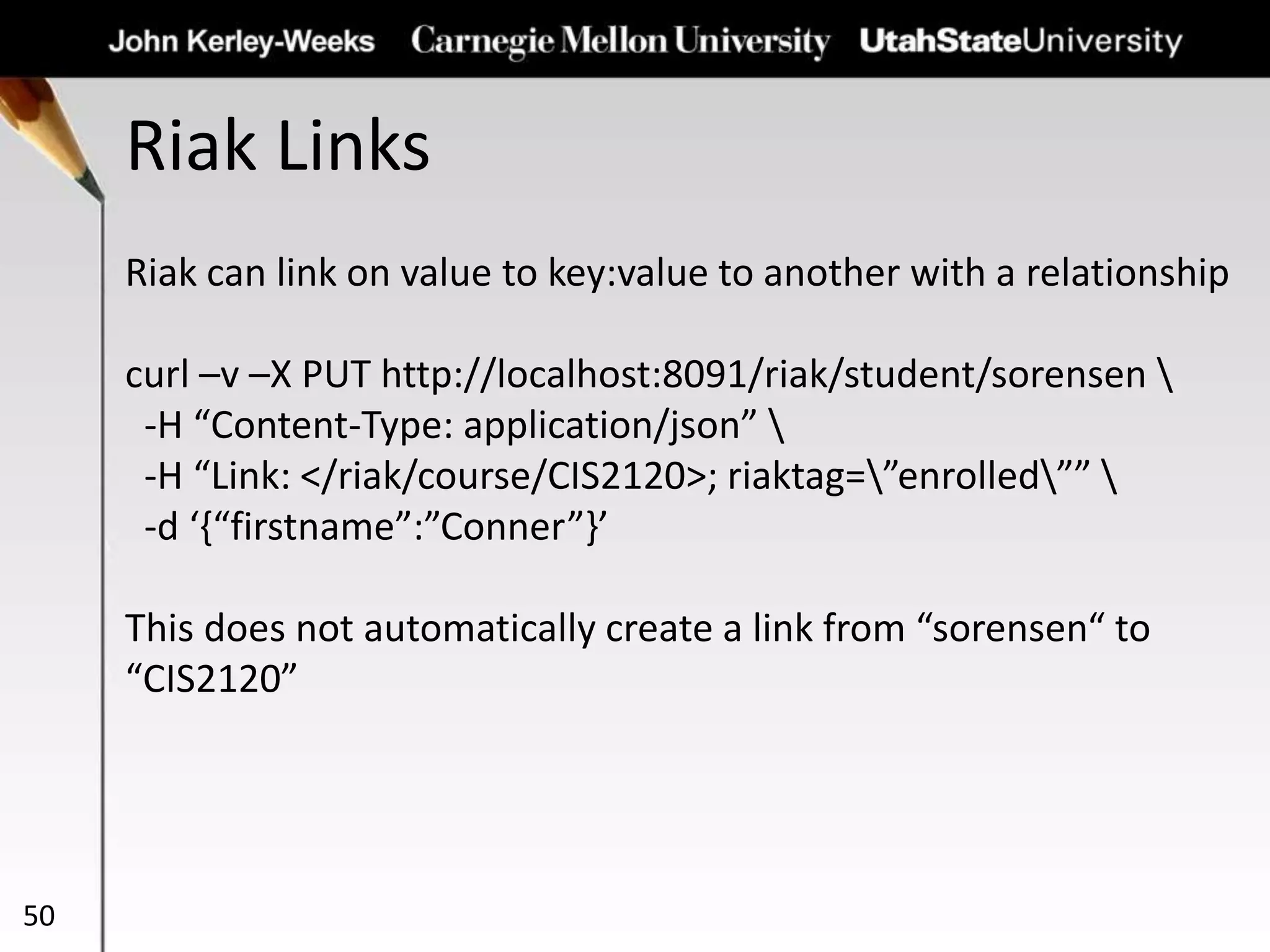 Riak Links
50
Riak can link on value to key:value to another with a relationship
curl –v –X PUT http://localhost:8091/riak/student/sorensen 
-H “Content-Type: application/json” 
-H “Link: </riak/course/CIS2120>; riaktag=”enrolled”” 
-d ‘{“firstname”:”Conner”}’
This does not automatically create a link from “sorensen“ to
“CIS2120”
 