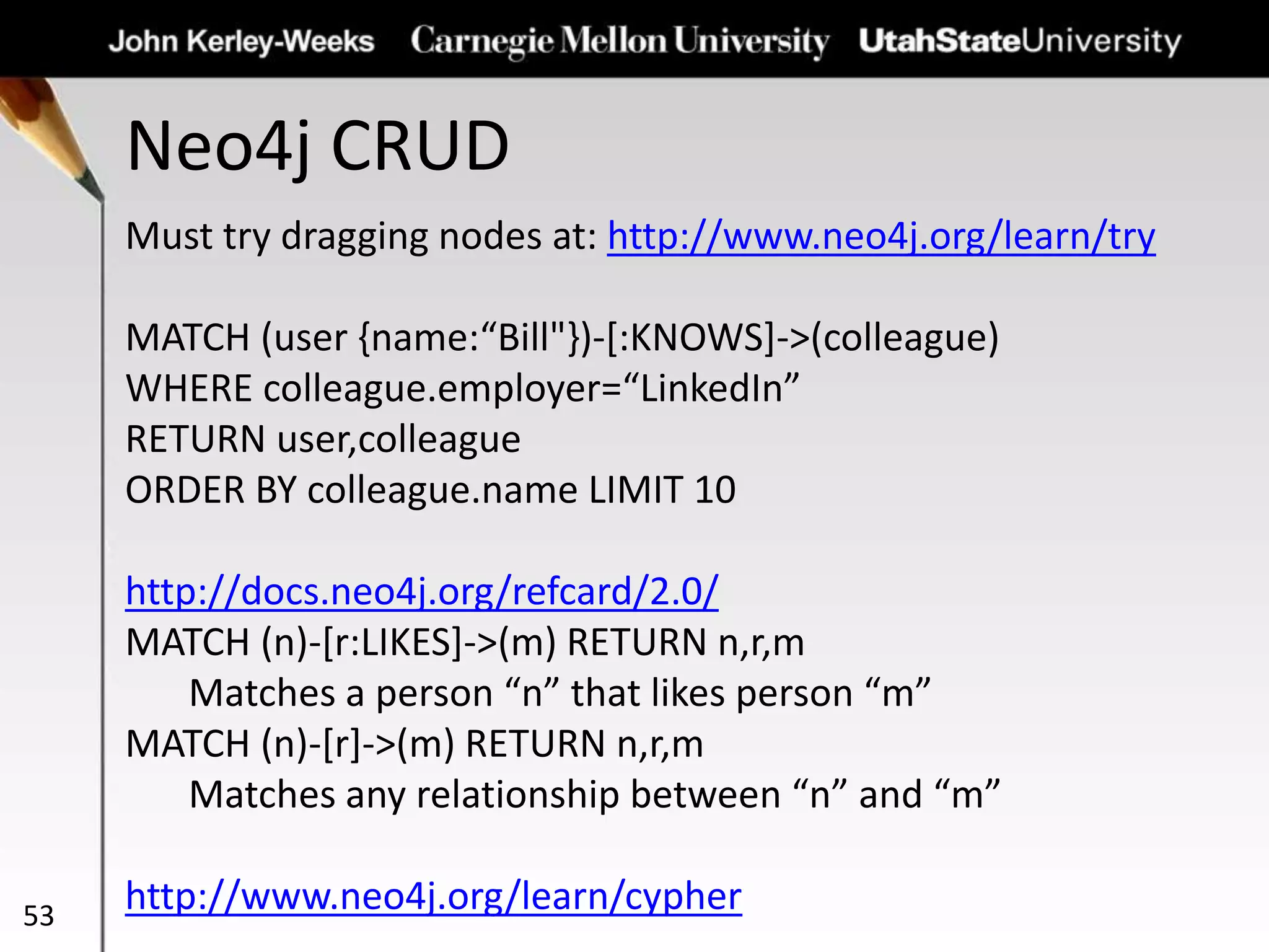 Neo4j CRUD
53
Must try dragging nodes at: http://www.neo4j.org/learn/try
MATCH (user {name:“Bill"})-[:KNOWS]->(colleague)
WHERE colleague.employer=“LinkedIn”
RETURN user,colleague
ORDER BY colleague.name LIMIT 10
http://docs.neo4j.org/refcard/2.0/
MATCH (n)-[r:LIKES]->(m) RETURN n,r,m
Matches a person “n” that likes person “m”
MATCH (n)-[r]->(m) RETURN n,r,m
Matches any relationship between “n” and “m”
http://www.neo4j.org/learn/cypher
 