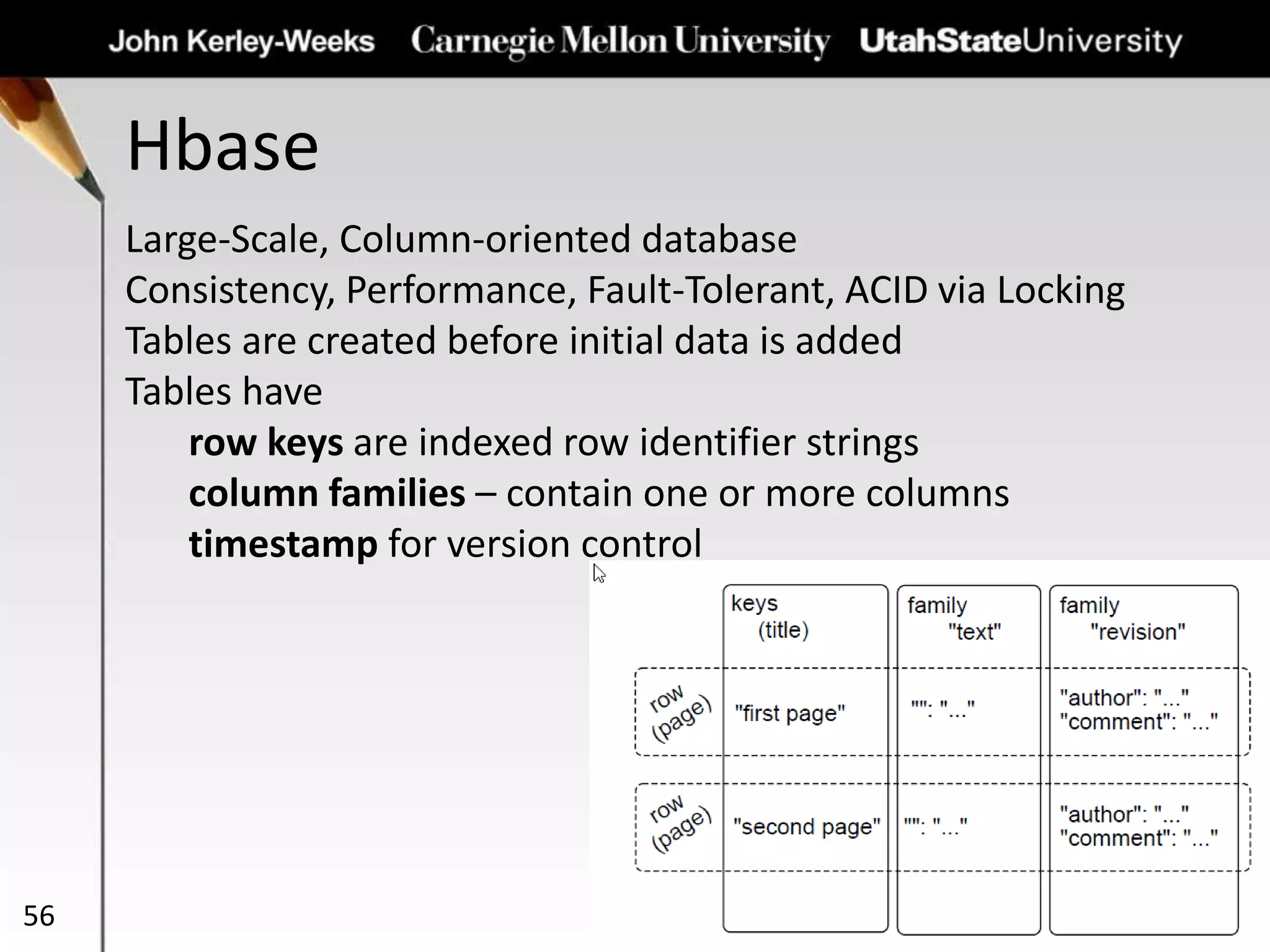 Hbase
56
Large-Scale, Column-oriented database
Consistency, Performance, Fault-Tolerant, ACID via Locking
Tables are created before initial data is added
Tables have
row keys are indexed row identifier strings
column families – contain one or more columns
timestamp for version control
 