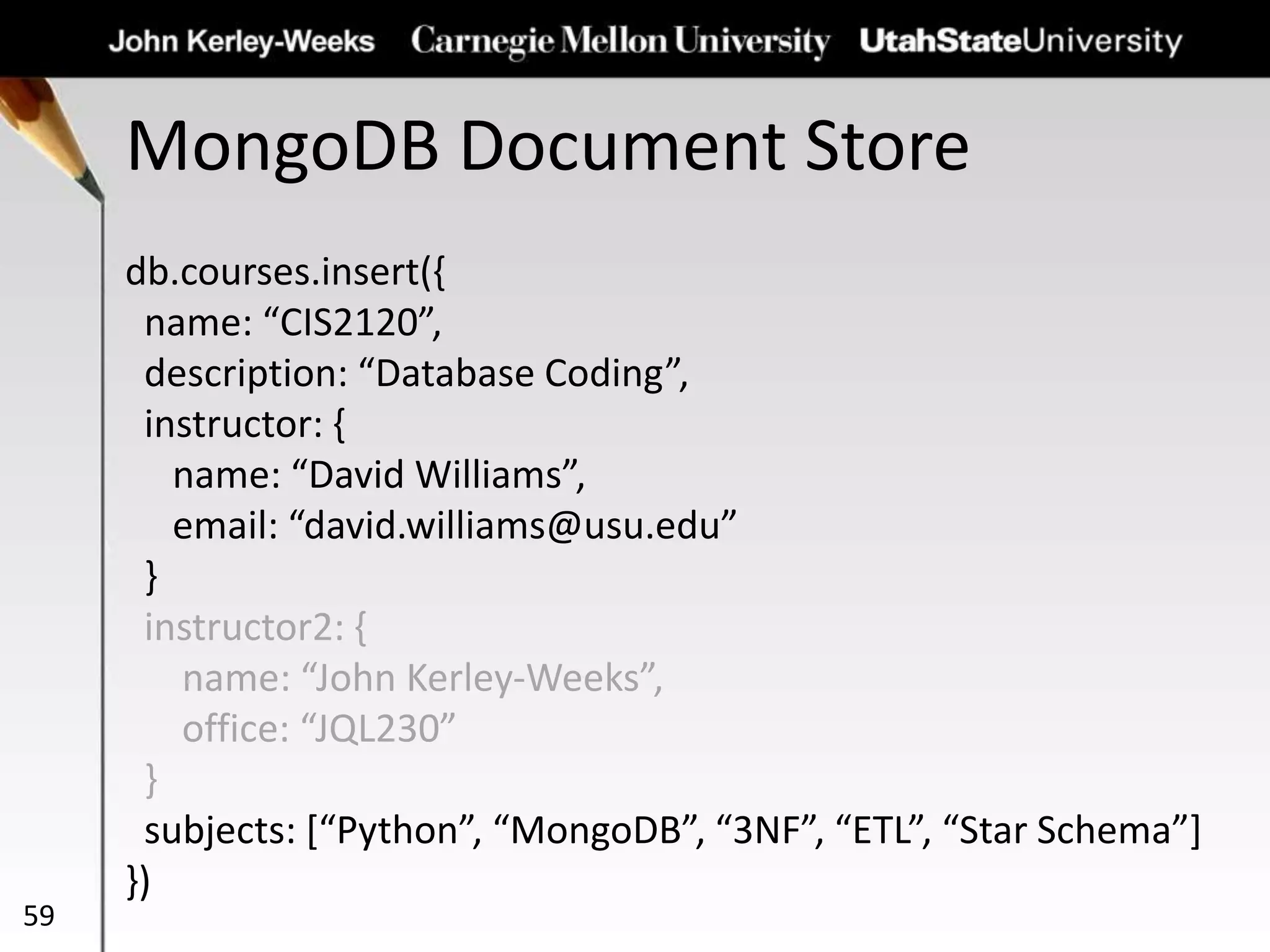 MongoDB Document Store
59
db.courses.insert({
name: “CIS2120”,
description: “Database Coding”,
instructor: {
name: “David Williams”,
email: “david.williams@usu.edu”
}
instructor2: {
name: “John Kerley-Weeks”,
office: “JQL230”
}
subjects: [“Python”, “MongoDB”, “3NF”, “ETL”, “Star Schema”]
})
 