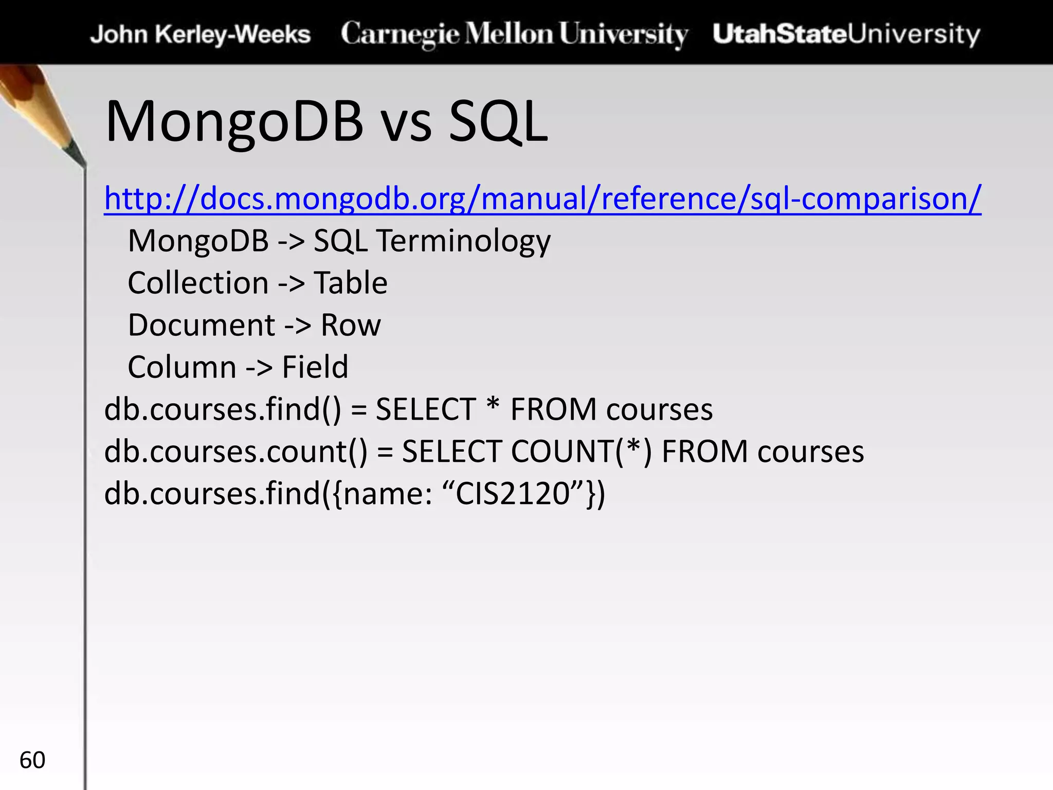 MongoDB vs SQL
60
http://docs.mongodb.org/manual/reference/sql-comparison/
MongoDB -> SQL Terminology
Collection -> Table
Document -> Row
Column -> Field
db.courses.find() = SELECT * FROM courses
db.courses.count() = SELECT COUNT(*) FROM courses
db.courses.find({name: “CIS2120”})
 