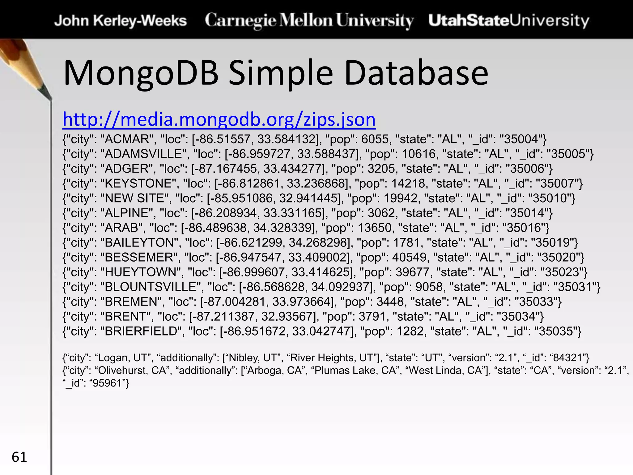 MongoDB Simple Database
61
http://media.mongodb.org/zips.json
{"city": "ACMAR", "loc": [-86.51557, 33.584132], "pop": 6055, "state": "AL", "_id": "35004"}
{"city": "ADAMSVILLE", "loc": [-86.959727, 33.588437], "pop": 10616, "state": "AL", "_id": "35005"}
{"city": "ADGER", "loc": [-87.167455, 33.434277], "pop": 3205, "state": "AL", "_id": "35006"}
{"city": "KEYSTONE", "loc": [-86.812861, 33.236868], "pop": 14218, "state": "AL", "_id": "35007"}
{"city": "NEW SITE", "loc": [-85.951086, 32.941445], "pop": 19942, "state": "AL", "_id": "35010"}
{"city": "ALPINE", "loc": [-86.208934, 33.331165], "pop": 3062, "state": "AL", "_id": "35014"}
{"city": "ARAB", "loc": [-86.489638, 34.328339], "pop": 13650, "state": "AL", "_id": "35016"}
{"city": "BAILEYTON", "loc": [-86.621299, 34.268298], "pop": 1781, "state": "AL", "_id": "35019"}
{"city": "BESSEMER", "loc": [-86.947547, 33.409002], "pop": 40549, "state": "AL", "_id": "35020"}
{"city": "HUEYTOWN", "loc": [-86.999607, 33.414625], "pop": 39677, "state": "AL", "_id": "35023"}
{"city": "BLOUNTSVILLE", "loc": [-86.568628, 34.092937], "pop": 9058, "state": "AL", "_id": "35031"}
{"city": "BREMEN", "loc": [-87.004281, 33.973664], "pop": 3448, "state": "AL", "_id": "35033"}
{"city": "BRENT", "loc": [-87.211387, 32.93567], "pop": 3791, "state": "AL", "_id": "35034"}
{"city": "BRIERFIELD", "loc": [-86.951672, 33.042747], "pop": 1282, "state": "AL", "_id": "35035"}
{“city”: “Logan, UT”, “additionally”: [“Nibley, UT”, “River Heights, UT”], “state”: “UT”, “version”: “2.1”, “_id”: “84321”}
{“city”: “Olivehurst, CA”, “additionally”: [“Arboga, CA”, “Plumas Lake, CA”, “West Linda, CA”], “state”: “CA”, “version”: “2.1”,
“_id”: “95961”}
 