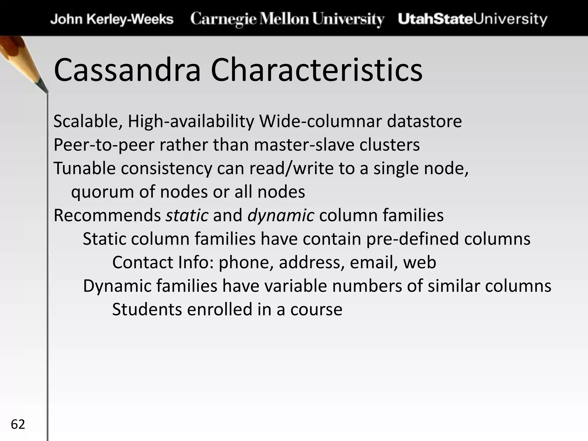 Cassandra Characteristics
62
Scalable, High-availability Wide-columnar datastore
Peer-to-peer rather than master-slave clusters
Tunable consistency can read/write to a single node,
quorum of nodes or all nodes
Recommends static and dynamic column families
Static column families have contain pre-defined columns
Contact Info: phone, address, email, web
Dynamic families have variable numbers of similar columns
Students enrolled in a course
 