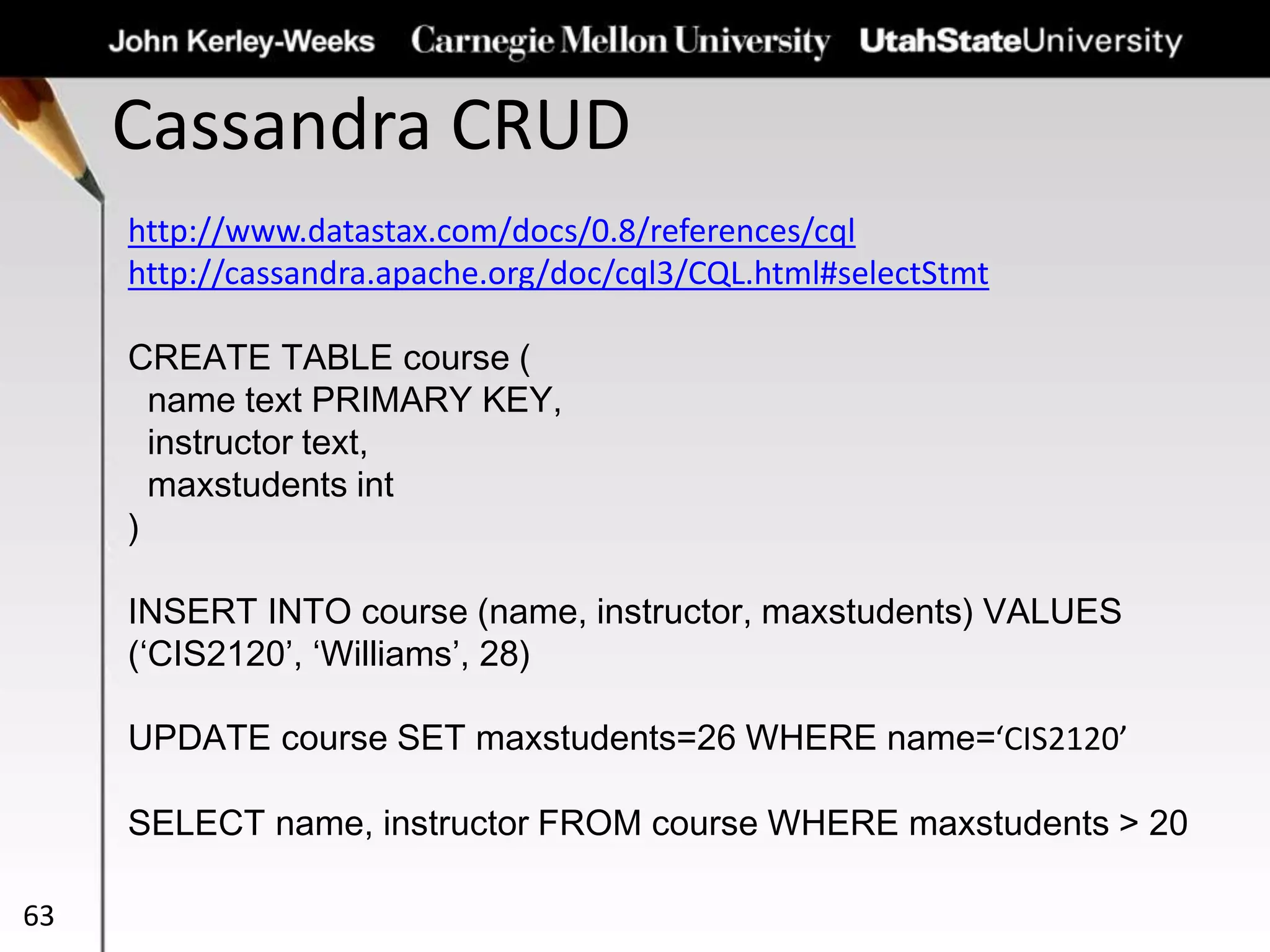 Cassandra CRUD
63
http://www.datastax.com/docs/0.8/references/cql
http://cassandra.apache.org/doc/cql3/CQL.html#selectStmt
CREATE TABLE course (
name text PRIMARY KEY,
instructor text,
maxstudents int
)
INSERT INTO course (name, instructor, maxstudents) VALUES
(‘CIS2120’, ‘Williams’, 28)
UPDATE course SET maxstudents=26 WHERE name=‘CIS2120’
SELECT name, instructor FROM course WHERE maxstudents > 20
 