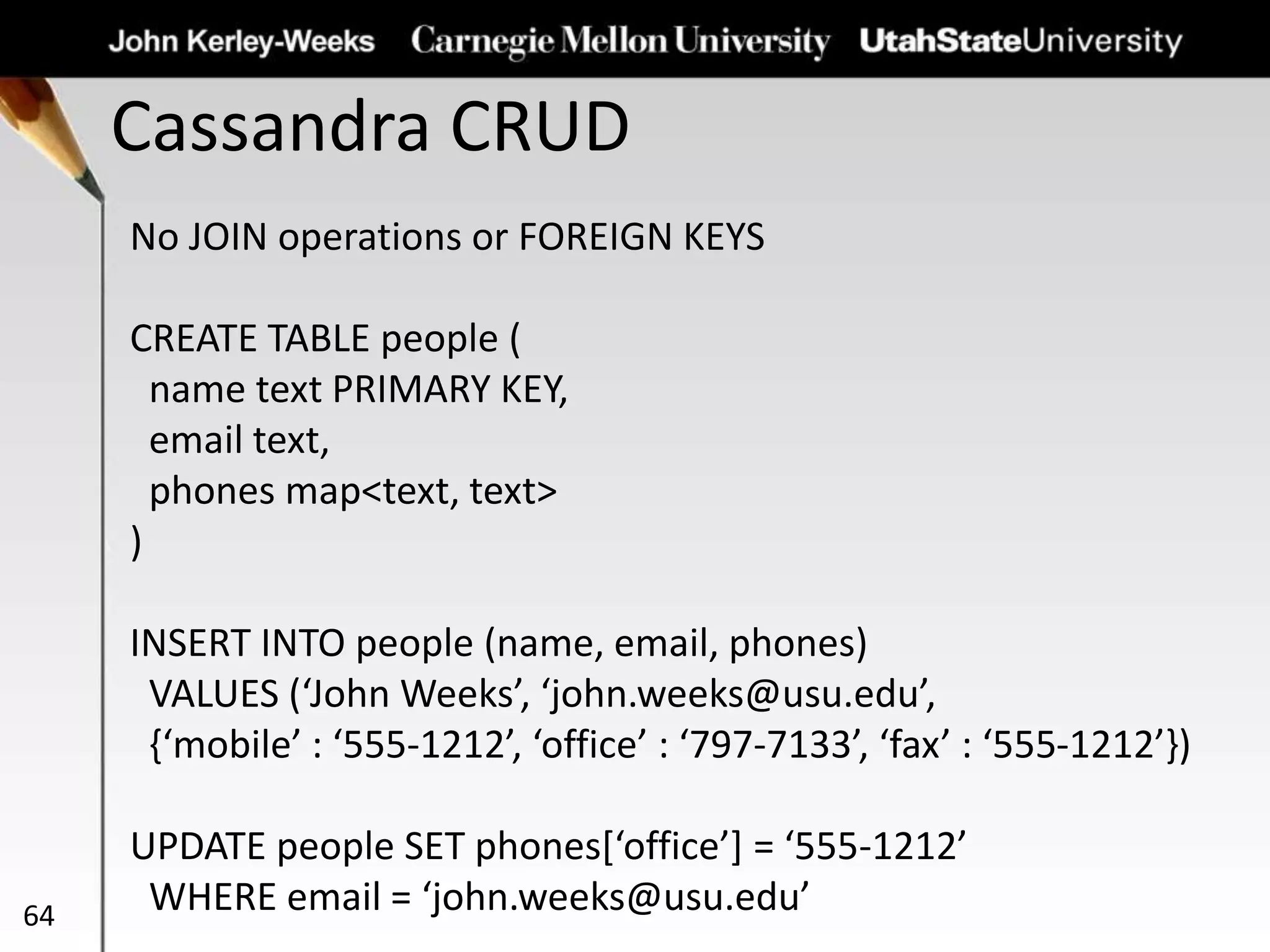 Cassandra CRUD
64
No JOIN operations or FOREIGN KEYS
CREATE TABLE people (
name text PRIMARY KEY,
email text,
phones map<text, text>
)
INSERT INTO people (name, email, phones)
VALUES (‘John Weeks’, ‘john.weeks@usu.edu’,
{‘mobile’ : ‘555-1212’, ‘office’ : ‘797-7133’, ‘fax’ : ‘555-1212’})
UPDATE people SET phones[‘office’] = ‘555-1212’
WHERE email = ‘john.weeks@usu.edu’
 