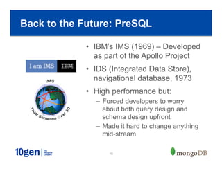 10
•  IBM’s IMS (1969) – Developed
as part of the Apollo Project
•  IDS (Integrated Data Store),
navigational database, 1973
•  High performance but:
–  Forced developers to worry
about both query design and
schema design upfront
–  Made it hard to change anything
mid-stream
Back to the Future: PreSQL
 