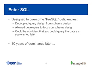11
•  Designed to overcome “PreSQL” deficiencies
–  Decoupled query design from schema design
–  Allowed developers to focus on schema design
–  Could be confident that you could query the data as
you wanted later
•  30 years of dominance later…
Enter SQL
 