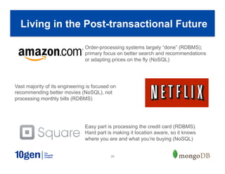 26
Living in the Post-transactional Future
Order-processing systems largely “done” (RDBMS);
primary focus on better search and recommendations
or adapting prices on the fly (NoSQL)
Vast majority of its engineering is focused on
recommending better movies (NoSQL), not
processing monthly bills (RDBMS)
Easy part is processing the credit card (RDBMS).
Hard part is making it location aware, so it knows
where you are and what you’re buying (NoSQL)
 