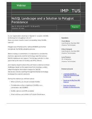 Webinar
NoSQL Landscape and a Solution to Polyglot
Persistence
May 9‚ 2014 (9:30 am PT/ 12:30 pm ET)
Duration: 45 mins
Is your organization planning to migrate to / acquire a NoSQL
technology but struggling to do so?
Does your team need to invest in evaluating many NoSQL
options?
Polyglot use of NoSQL with / without RDBMS can further
complicate the NoSQL adoption process.
Before making a commitment, it is important to consider the
business opportunity and the technology need that various
NoSQL databases can support. Technology selection is often
governed by the ease of working and APIs offered.
Join Impetus experts where they will share a solution to these
challenges based on the experience from creating a widely
adopted polyglot client/object-mapper for NoSQL
Datastores and also working through the NoSQL technology
landscape for several customers.
During this webinar you will learn about:
• When and why you should consider NoSQL
• Considerations when migrating to NoSQLs or a
combination with RDBMS
• NoSQL options and APIs available
• A fast and low cost solution to Polyglot Persistence
Speakers-
Vivek Mishra
Lead Engineer, Big Data R&D
(Impetus Technologies)
Chhavi Gangwal
Lead Engineer, Big Data R&D
(Impetus Technologies)
Larry Pearson
VP of Marketing
(Impetus Technologies)
Related webcasts
• Leveraging NoSQL to
Implement Real-time Data
Architectures
• Resolving the Big Data ROI
Dilemma
• Real-time Predictive
Analytics for Manufacturing
 
