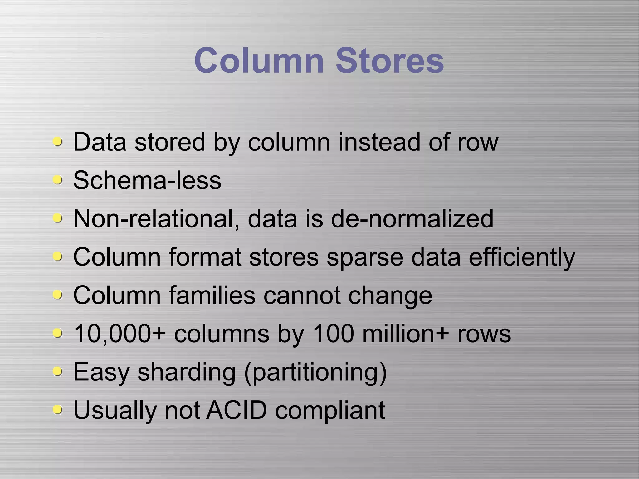 Column Stores Data stored by column instead of row Schema-less Non-relational, data is de-normalized Column format stores sparse data efficiently Column families cannot change 10,000+ columns by 100 million+ rows Easy sharding (partitioning) Usually not ACID compliant 