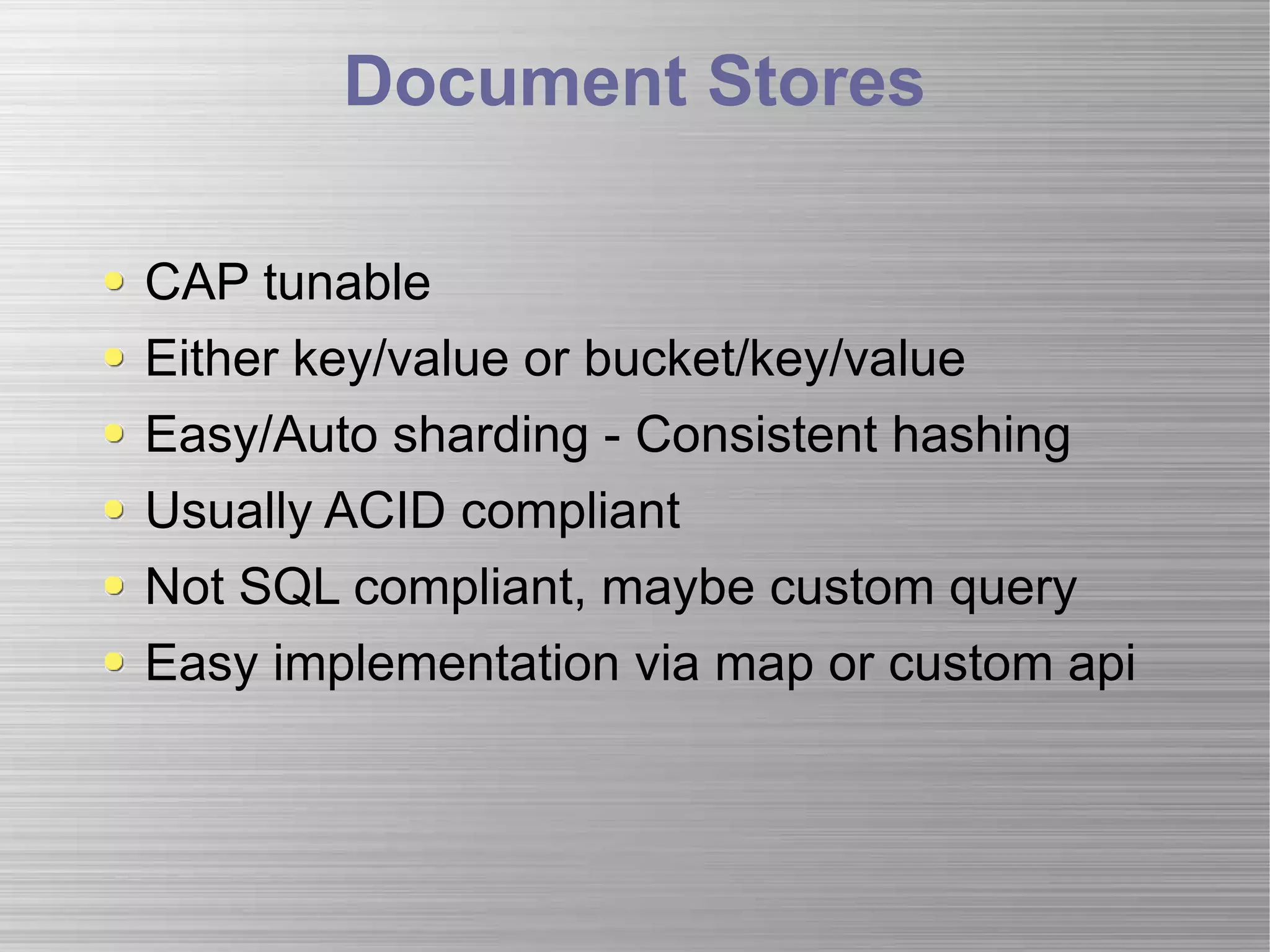 Document Stores CAP tunable Either key/value or bucket/key/value Easy/Auto sharding - Consistent hashing Usually ACID compliant Not SQL compliant, maybe custom query Easy implementation via map or custom api 