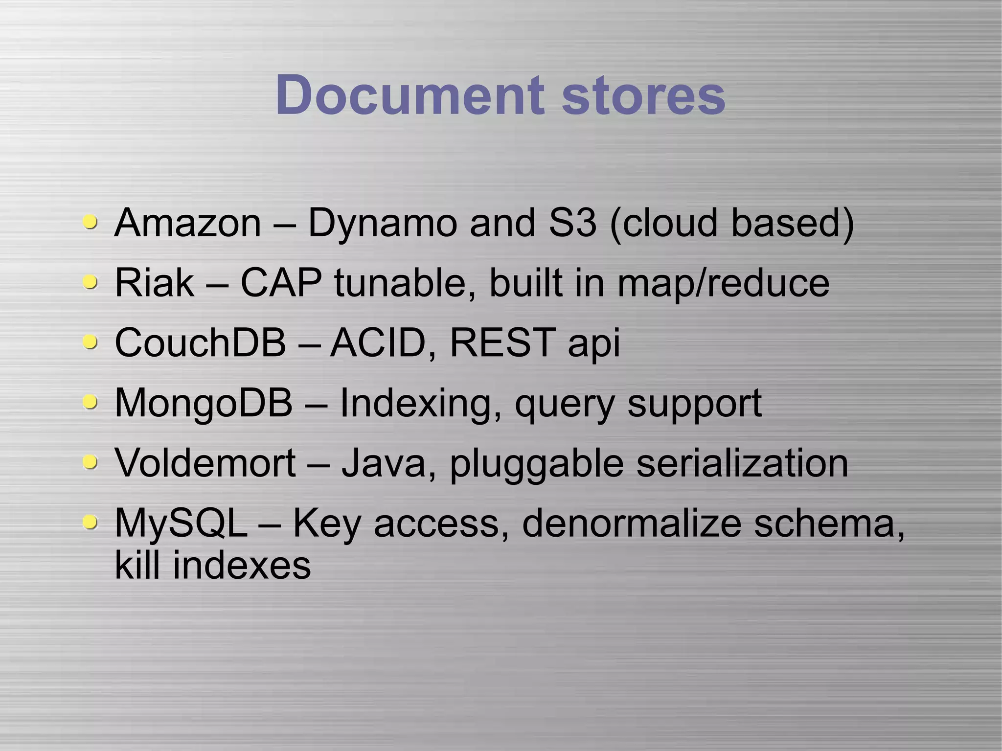 Document stores Amazon – Dynamo and S3 (cloud based) Riak – CAP tunable, built in map/reduce CouchDB – ACID, REST api MongoDB – Indexing, query support Voldemort – Java, pluggable serialization MySQL – Key access, denormalize schema, kill indexes 