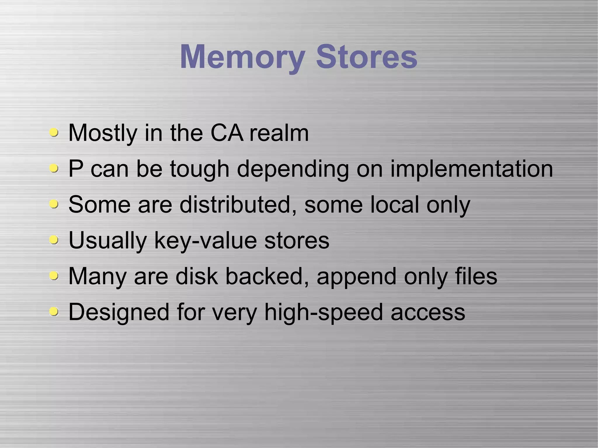 Memory Stores Mostly in the CA realm P can be tough depending on implementation  Some are distributed, some local only Usually key-value stores Many are disk backed, append only files Designed for very high-speed access 
