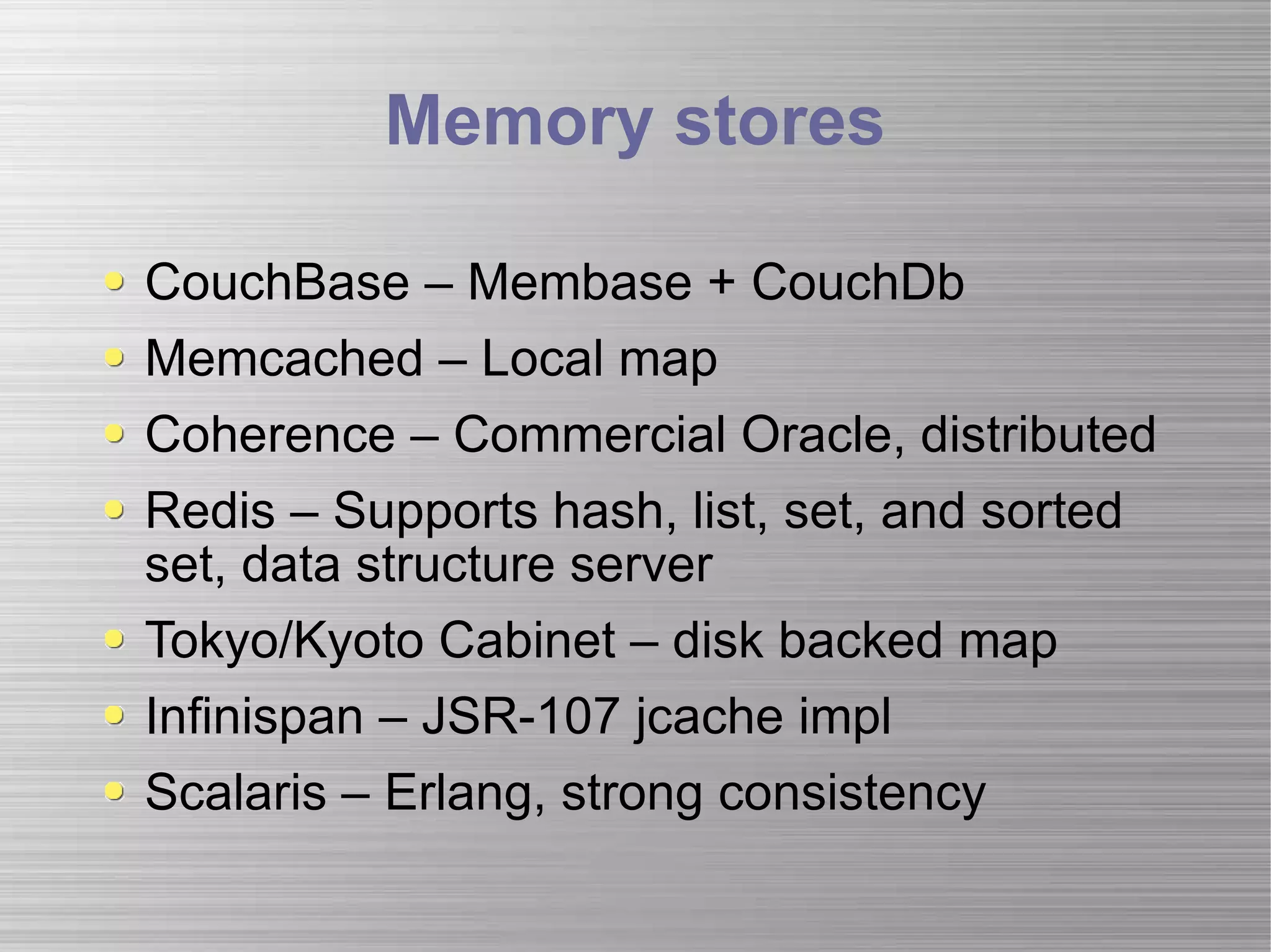 Memory stores CouchBase – Membase + CouchDb Memcached – Local map  Coherence – Commercial Oracle, distributed Redis – Supports hash, list, set, and sorted set, data structure server Tokyo/Kyoto Cabinet – disk backed map Infinispan – JSR-107 jcache impl Scalaris – Erlang, strong consistency 