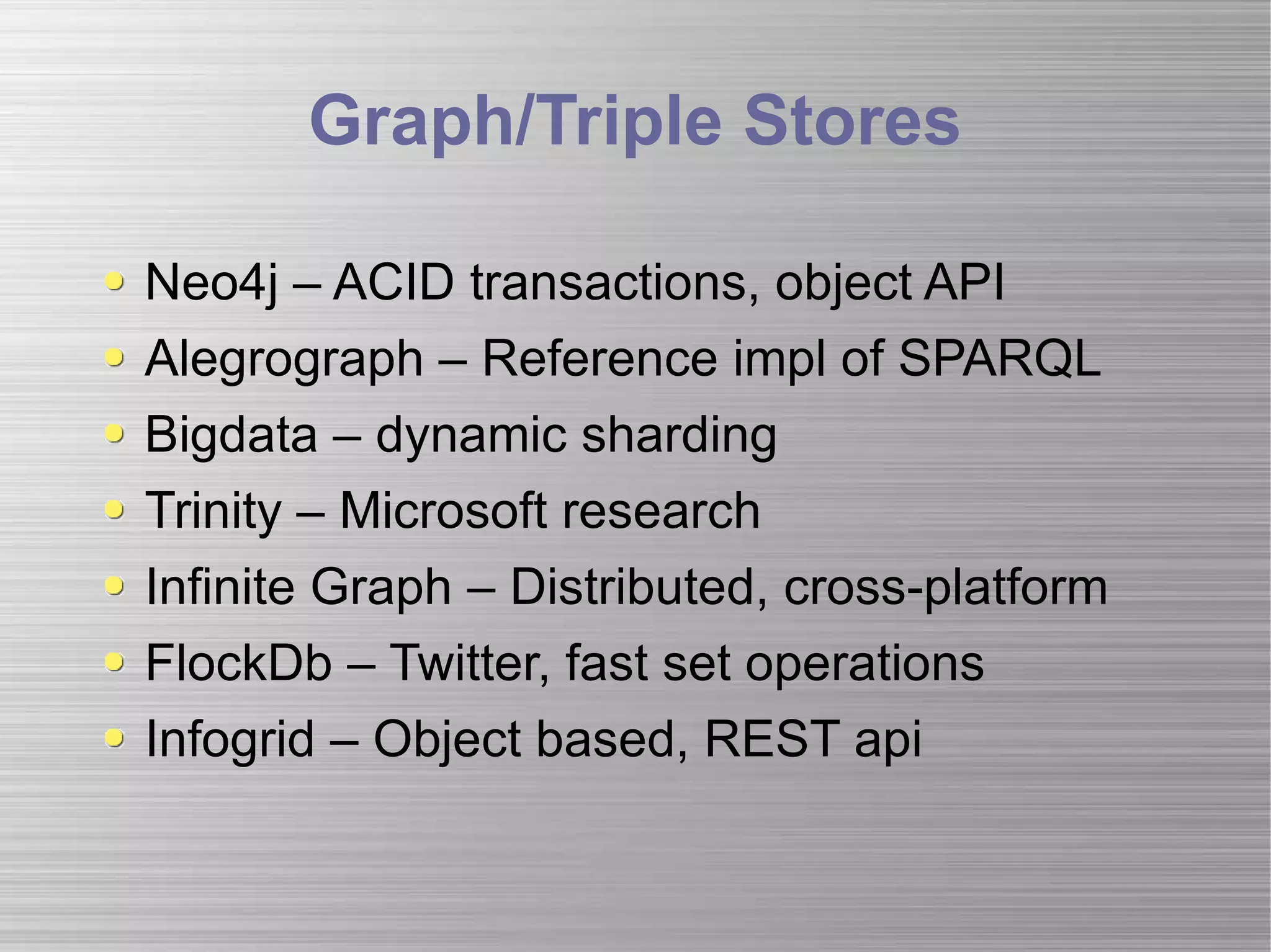 Graph/Triple Stores Neo4j – ACID transactions, object API Alegrograph – Reference impl of SPARQL Bigdata – dynamic sharding Trinity – Microsoft research Infinite Graph – Distributed, cross-platform FlockDb – Twitter, fast set operations Infogrid – Object based, REST api 