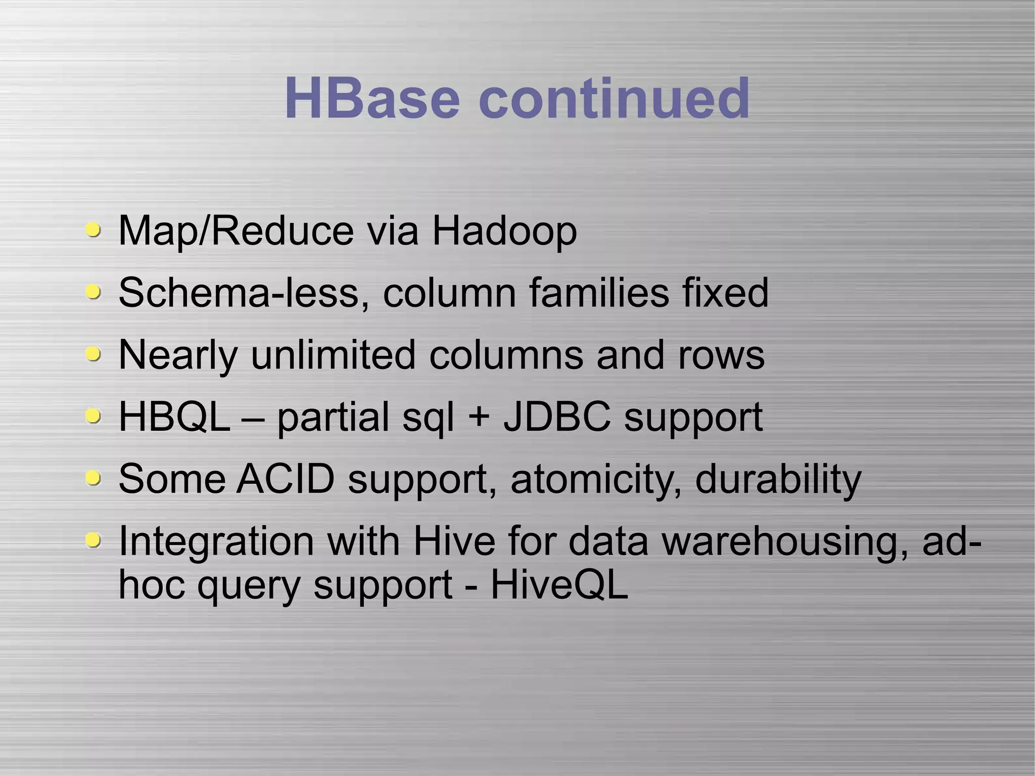HBase continued Map/Reduce via Hadoop Schema-less, column families fixed Nearly unlimited columns and rows HBQL – partial sql + JDBC support Some ACID support, atomicity, durability Integration with Hive for data warehousing, ad-hoc query support - HiveQL 