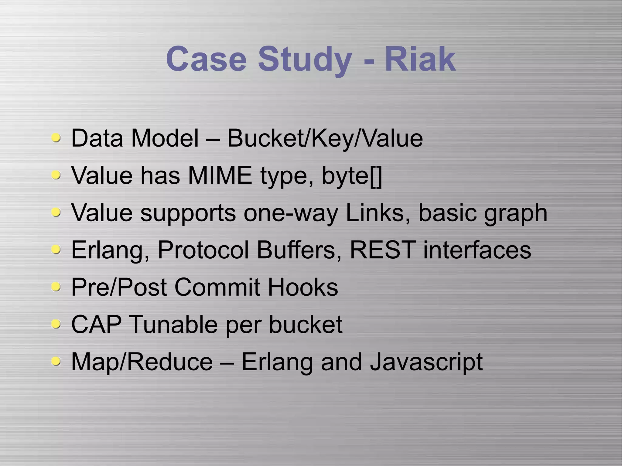 Case Study - Riak Data Model – Bucket/Key/Value Value has MIME type, byte[] Value supports one-way Links, basic graph Erlang, Protocol Buffers, REST interfaces Pre/Post Commit Hooks CAP Tunable per bucket Map/Reduce – Erlang and Javascript 