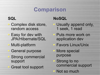 Comparison SQL Complex disk store, random access Easy for dev with JPA/Hibernate/SQL Multi-platform General purpose Strong commercial support Great tool support NoSQL Usually append only, 1 seek, 1 read Puts more work on application dev Favors Linux/Unix  More special purpose Strong to no commercial support Not so much 