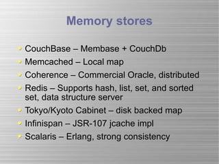 Memory stores CouchBase – Membase + CouchDb Memcached – Local map  Coherence – Commercial Oracle, distributed Redis – Supports hash, list, set, and sorted set, data structure server Tokyo/Kyoto Cabinet – disk backed map Infinispan – JSR-107 jcache impl Scalaris – Erlang, strong consistency 