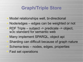 Graph/Triple Store Model relationships well, bi-directional Node/edges – edges can be weighted or not RDF Triple – subject -> predicate -> object, w3c standard for semantic web  Many implement SPARQL, object api  Sharding can difficult because of graph nature Schema-less – nodes, edges, properties Fast set operations 