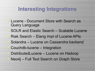 Interesting Integrations Lucene - Document Store with Search as Query Language SOLR and Elastic Search – Scalable Lucene Riak Search – Elang impl of Lucene APIs Solandra – Lucene on Cassandra backend Couchdb-lucene – Integration DistributedLucene – Lucene on Hadoop Neo4j – Full Text Search on Graph Store 