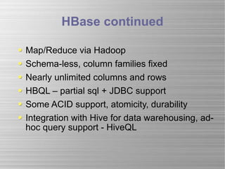 HBase continued Map/Reduce via Hadoop Schema-less, column families fixed Nearly unlimited columns and rows HBQL – partial sql + JDBC support Some ACID support, atomicity, durability Integration with Hive for data warehousing, ad-hoc query support - HiveQL 