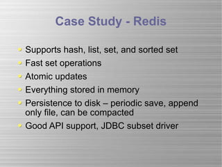 Case Study - Redis Supports hash, list, set, and sorted set Fast set operations Atomic updates Everything stored in memory Persistence to disk – periodic save, append only file, can be compacted Good API support, JDBC subset driver 