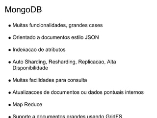 MongoDB
 Muitas funcionalidades, grandes cases

 Orientado a documentos estilo JSON

 Indexacao de atributos

 Auto Sharding, Resharding, Replicacao, Alta
 Disponibilidade

 Muitas facilidades para consulta

 Atualizacoes de documentos ou dados pontuais internos

 Map Reduce
 