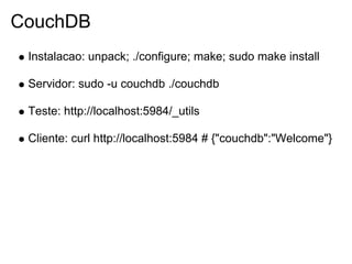 CouchDB
 Instalacao: unpack; ./configure; make; sudo make install

 Servidor: sudo -u couchdb ./couchdb

 Teste: http://localhost:5984/_utils

 Cliente: curl http://localhost:5984 # {"couchdb":"Welcome"}
 
