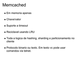 Memcached
 Em memoria apenas

 Chave/valor

 Suporte a timeout

 Reciclavel usando LRU

 Toda a logica de hashing, sharding e particionamento no
 cliente

 Protocolo binario ou texto. Em texto vc pode usar
 comandos via telnet.
 